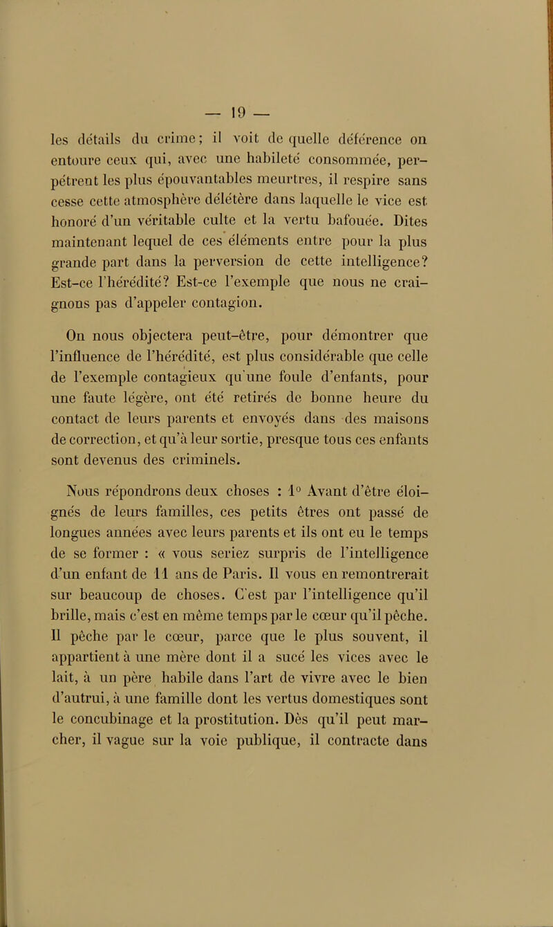 les détails du crime; il voit de quelle déférence on entoure ceux qui, avec une habileté consommée, per- pètrent les plus épouvantables meurtres, il respire sans cesse cette atmosphère délétère dans laquelle le vice est honoré d’un véritable culte et la vertu bafouée. Dites maintenant lequel de ces éléments entre pour la plus grande part dans la perversion de cette intelligence? Est-ce l’hérédité? Est-ce l’exemple que nous ne crai- gnons pas d’appeler contagion. On nous objectera peut-être, pour démontrer que l’influence de l’hérédité, est plus considérable que celle de l’exemple contagieux qu'une foule d’enfants, pour une faute légère, ont été retirés de bonne heure du contact de leurs parents et envoyés dans des maisons de correction, et qu’à leur sortie, presque tous ces enfants sont devenus des criminels. Nous répondrons deux choses : 1° Avant d’être éloi- gnés de leurs familles, ces petits êtres ont passé de longues années avec leurs parents et ils ont eu le temps de se former : « vous seriez surpris de l’intelligence d’un enfant de 11 ans de Paris. Il vous en remontrerait sur beaucoup de choses. C’est par l’intelligence qu’il brille, mais c’est en même temps par le cœur qu’il pêche. 11 pêche par le cœur, parce que le plus souvent, il appartient à une mère dont il a sucé les vices avec le lait, à un père habile dans l’art de vivre avec le bien d’autrui, à une famille dont les vertus domestiques sont le concubinage et la prostitution. Dès qu’il peut mar- cher, il vague sur la voie publique, il contracte dans