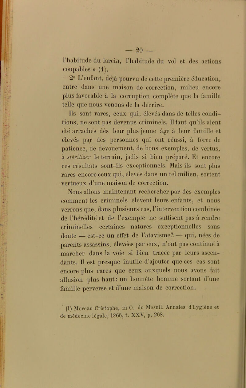 l’habitude du larcin, l’habitude du vol et des actions coupables » (1). 2° L’enfant, déjà pourvu de cette première éducation, entre dans une maison de correction, milieu encore plus favorable à la corruption complète que la famille telle que nous venons de la décrire. Ils sont rares, ceux qui, élevés dans de telles condi- tions, ne sont pas devenus criminels. Il faut qu’ils aient été arrachés dès leur plus jeune âge à leur famille et élevés par des personnes qui ont réussi, à force de patience, de dévouement, de bons exemples, de vertus, à stériliser le terrain, jadis si bien préparé. Et encore ces résultats sont-ils exceptionnels. Mais ils sont plus rares encore ceux qui, élevés dans un tel milieu, sortent vertueux d’une maison de correction. Nous allons maintenant rechercher par des exemples comment les criminels élèvent leurs enfants, et nous verrons que, dans plusieurs cas, l’intervention combinée de l’hérédité et de l’exemple ne suffisent pas à rendre criminelles certaines natures exceptionnelles sans doute — est-ce un effet de l’atavisme? — qui, nées de parents assassins, élevées par eux, n’ont pas continué à marcher dans la voie si bien tracée par leurs ascen- dants. Il est presque inutile d’ajouter que ces cas sont encore plus rares que ceux auxquels nous avons fait allusion plus haut: un honnête homme sortant d’une famille perverse et d’une maison de correction. (1) Moreau Cristophe, in O. du Mesnil. Annales d'hygiène et de médecine légale, 1866, t. XXY, p. 268.