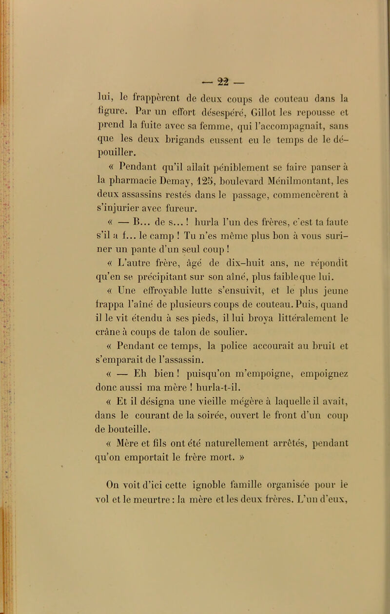 lui, le frapperont de deux coups de couteau dans la ligure. Par un effort désespéré, Gillot les repousse et prend la fuite avec sa femme, qui l’accompagnait, sans que les deux brigands eussent eu le temps de le dé- pouiller. « Pendant qu’il allait péniblement se faire panser à la pharmacie Demay, 125, boulevard Ménilmontant, les deux assassins restés dans le passage, commencèrent à s’injurier avec fureur. « — B... de s... ! hurla l’un des frères, c'est ta faute s’il a f... le camp ! Tu n’es même plus bon à vous suri- ner un pante d’un seul coup ! « L’autre frère, âgé de dix-huit ans, ne répondit qu’en se précipitant sur son aîné, plus faible que lui. « Une effroyable lutte s’ensuivit, et le plus jeune frappa l’aîné de plusieurs coups de couteau. Puis, quand il le vit étendu à ses pieds, il lui broya littéralement le crâne à coups de talon de soulier. « Pendant ce temps, la police accourait au bruit et s’emparait de l’assassin. « — Eh bien ! puisqu’on m’empoigne, empoignez donc aussi ma mère ! hurla-t-il. « Et il désigna une vieille mégère à laquelle il avait, dans le courant de la soirée, ouvert le front d’un coup de bouteille. « Mère et fils ont été naturellement arrêtés, pendant qu’on emportait le frère mort. » On voit d’ici cette ignoble famille organisée pour le vol et le meurtre : la mère et les deux frères. L’un d’eux,