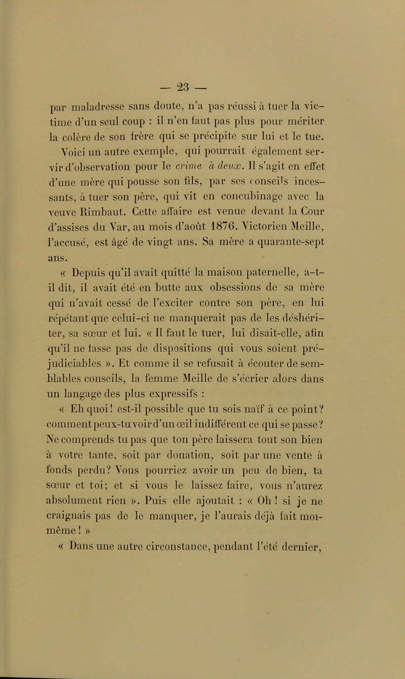 par maladresse sans doute, n’a pas réussi à tuer la vic- time d’un seul coup : il n’en faut pas plus pour mériter la colère de son frère qui se précipite sur lui et le tue. Voici un autre exemple, qui pourrait également ser- vir d’observation pour le crime à deux. Il s’agit en effet d’une mère qui pousse son fils, par ses conseils inces- sants, à tuer son père, qui vit en concubinage avec la veuve Rimbaut. Cette affaire est venue devant la Cour d’assises du Var, au mois d’aoùt 1876. Victorien Meille, l’accusé, est âgé de vingt ans. Sa mère a quarante-sept ans. « Depuis qu’il avait quitté la maison paternelle, a-t- il dit, il avait été en butte aux obsessions de sa mère qui n’avait cessé de l’exciter contre son père, en lui répétant que celui-ci ne manquerait pas de les déshéri- ter, sa sœur et lui. « Il faut le tuer, lui disait-elle, afin qu’il ne fasse pas de dispositions qui vous soient pré- judiciables ». Et comme il se refusait à écouter de sem- blables conseils, la femme Meille de s’écrier alors dans un langage des plus expressifs : « Eh quoi! est-il possible que tu sois naïf à ce point? comment peux-tu voir d’un œil indifférent ce qui se passe? Ne comprends tu pas que ton père laissera tout son bien à votre tante, soit par donation, soit par une vente à fonds perdu? Vous pourriez avoir un peu de bien, ta sœur et toi; et si vous le laissez faire, vous n’aurez absolument rien ». Puis elle ajoutait : « Oh ! si je ne craignais pas de le manquer, je l’aurais déjà fait moi- même ! » « Dans une autre circonstance, pendant l’été dernier,