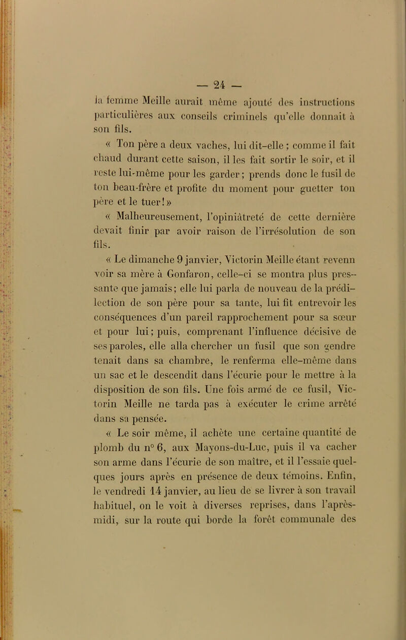 Ja femme Meille aurait même ajouté des instructions particulières aux conseils criminels qu’elle donnait à son fils. « Ton père a deux vaches, lui dit-elle ; comme il fait chaud durant cette saison, il les fait sortir le soir, et il reste lui-même pour les garder ; prends donc le fusil de ton beau-frère et profite du moment pour guetter ton père et le tuer!» « Malheureusement, l’opiniâtreté de cette dernière devait finir par avoir raison de l’irrésolution de son fils. « Le dimanche 9 janvier, Victorin Meille étant revenn voir sa mère à Gonfaron, celle-ci se montra plus pres- sante que jamais; elle lui parla de nouveau de la prédi- lection de son père pour sa tante, lui fit entrevoir les conséquences d’un pareil rapprochement pour sa sœur et pour lui; puis, comprenant l’influence décisive de ses paroles, elle alla chercher un fusil que son gendre tenait dans sa chambre, le renferma elle-même dans un sac et le descendit dans l’écurie pour le mettre à la disposition de son fils. Une fois armé de ce fusil, Vic- torin Meille ne tarda pas à exécuter le crime arrêté dans sa pensée. « Le soir même, il achète une certaine quantité de plomb du n° 6, aux Mayons-du-Luc, puis il va cacher son arme dans l’écurie de son maître, et il l’essaie quel- ques jours après en présence de deux témoins. Enfin, le vendredi 14 janvier, au lieu de se livrer à son travail habituel, on le voit à diverses reprises, dans l’après- midi, sur la route qui horde la forêt communale des