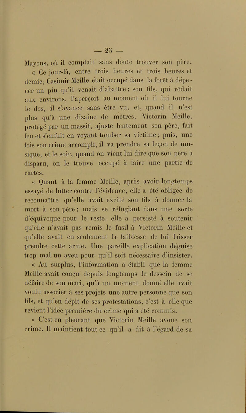 — 23 — Mayons, où il comptait sans doute trouver son père. « Ce jour-là, entre trois heures et trois heures et demie, Casimir Meille était occupé dans la forêt à dépe - cer un pin qu’il venait d’abattre ; son (ils, qui rôdait aux environs, l’aperçoit au moment oii il lui tourne le dos, il s’avance sans être vu, et, quand il n’est plus qu’à une dizaine de mètres, Victorin Meille, protégé par un massif, ajuste lentement son père, fuit feu et s’enfuit en voyant tomber sa victime ; puis, une fois son crime accompli, il va prendre sa leçon de mu- sique, et le soir, quand on vient lui dire que son père a disparu, on le trouve occupé à faire une partie de cartes. « Quant à la femme Meille, après avoir longtemps essayé de lutter contre l’évidence, elle a été obligée de reconnaître qu’elle avait excité son fds à donner la mort à son père ; mais se réfugiant dans une sorte d’équivoque pour le reste, elle a persisté à soutenir qu’elle n’avait pas remis le fusil à Victorin Meille et qu’elle avait eu seulement la faiblesse de lui laisser prendre cette arme. Une pareille explication déguise trop mal un aveu pour qu’il soit nécessaire d’insister. « Au surplus, l’information a établi que la femme Meille avait conçu depuis longtemps le dessein de se défaire de son mari, qu’à un moment donné elle avait voulu associer à ses projets une autre personne que son fds, et qu’en dépit de ses protestations, c’est à elle que revient l’idée première du crime qui a été commis. « C’est en pleurant que Victorin Meille avoue son crime. Il maintient tout ce qu’il a dit à l’égard de sa