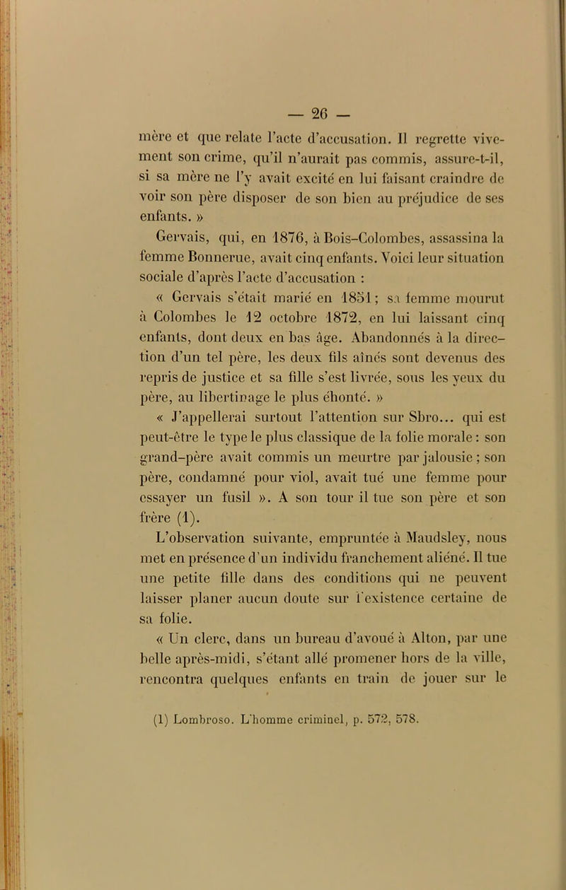 mère et que relate l’acte d’accusation. Il regrette vive- ment son crime, qu’il n’aurait pas commis, assure-t-il, si sa mère ne l’y avait excité en lui faisant craindre de voir son père disposer de son bien au préjudice de ses enfants. » Gervais, qui, en 1876, à Bois-Colombes, assassina la femme Bonnerue, avait cinq enfants. Voici leur si tuation sociale d’après l’acte d’accusation : « Gervais s’était marié en 1851 ; sa femme mourut à Colombes le 12 octobre 1872, en lui laissant cinq enfants, dont deux en bas âge. Abandonnés à la direc- tion d’un tel père, les deux fils aînés sont devenus des repris de justice et sa fille s’est livrée, sous les yeux du père, au libertinage le plus éhonté. » « J’appellerai surtout l’attention sur Sbro... qui est peut-être le type le plus classique de la folie morale : son grand-père avait commis un meurtre par jalousie ; son père, condamné pour viol, avait tué une femme pour essayer un fusil ». A son tour il tue son père et son frère (1). L’observation suivante, empruntée à Maudsley, nous met en présence d’un individu franchement aliéné. 11 tue une petite fille dans des conditions qui ne peuvent laisser planer aucun doute sur l'existence certaine de sa folie. « Un clerc, dans un bureau d’avoué à Alton, par une belle après-midi, s’étant allé promener hors de la ville, rencontra quelques enfants en train de jouer sur le (1) Lombroso. L’homme criminel, p. 572, 578.