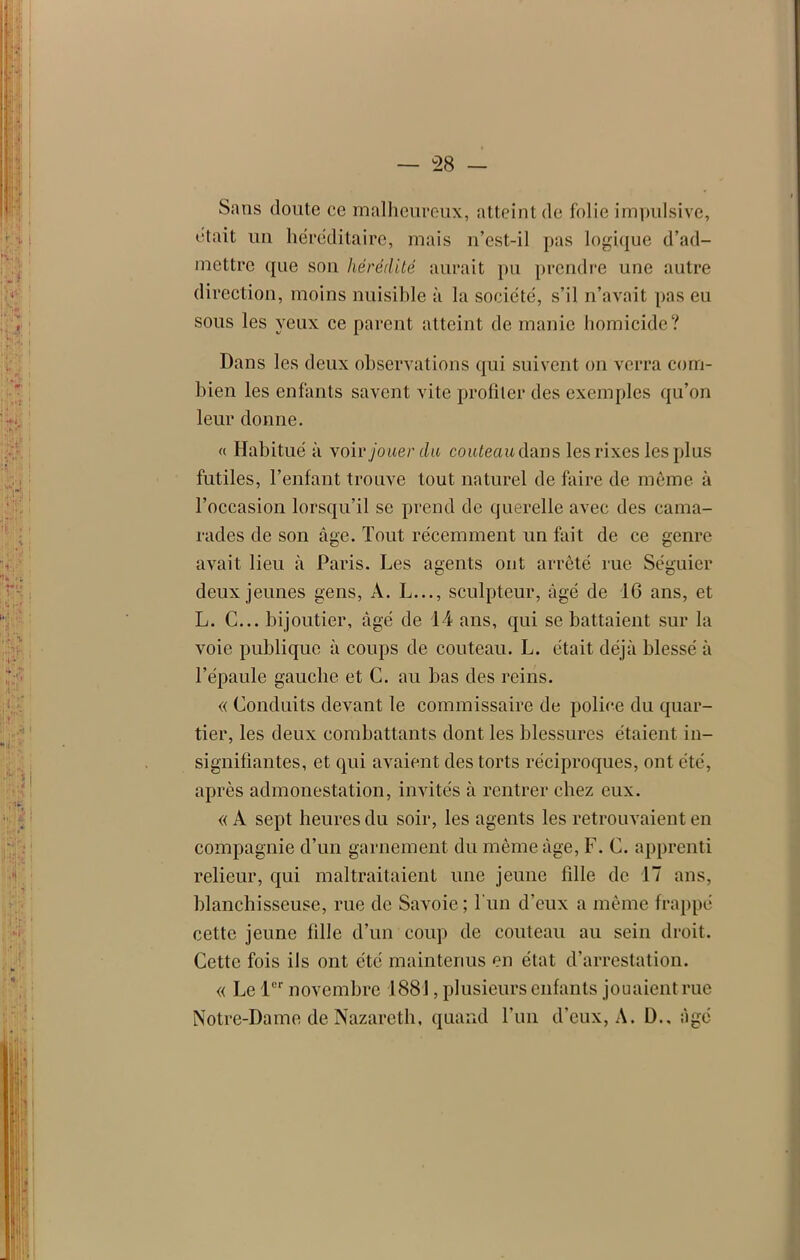 Sans doute ce malheureux, atteint (le folie impulsive, était un héréditaire, mais n’est-il pas logique d’ad- mettre que son hérédité aurait pu prendre une autre direction, moins nuisible à la société, s’il n’avait pas eu sous les yeux ce parent atteint de manie homicide? Dans les deux observations qui suivent on verra com- bien les enfants savent vite profiter des exemples qu’on leur donne. a Habitué à voir jouer du couteau dans les rixes les plus futiles, l’enfant trouve tout naturel de faire de même à l’occasion lorsqu’il se prend de querelle avec des cama- rades de son âge. Tout récemment un fait de ce genre avait lieu à Paris. Les agents ont arrêté rue Séguier deux jeunes gens, A. L..., sculpteur, âgé de 16 ans, et L. C... bijoutier, âgé de 14 ans, qui se battaient sur la voie publique à coups de couteau. L. était déjà blessé à l’épaule gauche et C. au bas des reins. « Conduits devant le commissaire de police du quar- tier, les deux combattants dont les blessures étaient in- signifiantes, et qui avaient des torts réciproques, ont été, après admonestation, invités à rentrer chez eux. « A sept heures du soir, les agents les retrouvaient en compagnie d’un garnement du même âge, F. C. apprenti relieur, qui maltraitaient une jeune fille de 17 ans, blanchisseuse, rue de Savoie ; l'un d’eux a même frappé cette jeune fille d’un coup de couteau au sein droit. Cette fois ils ont été maintenus en état d’arrestation. « Le 1er novembre 1881, plusieurs enfants jouaient rue Notre-Dame de Nazareth, quand l’un d’eux, A. D., âgé