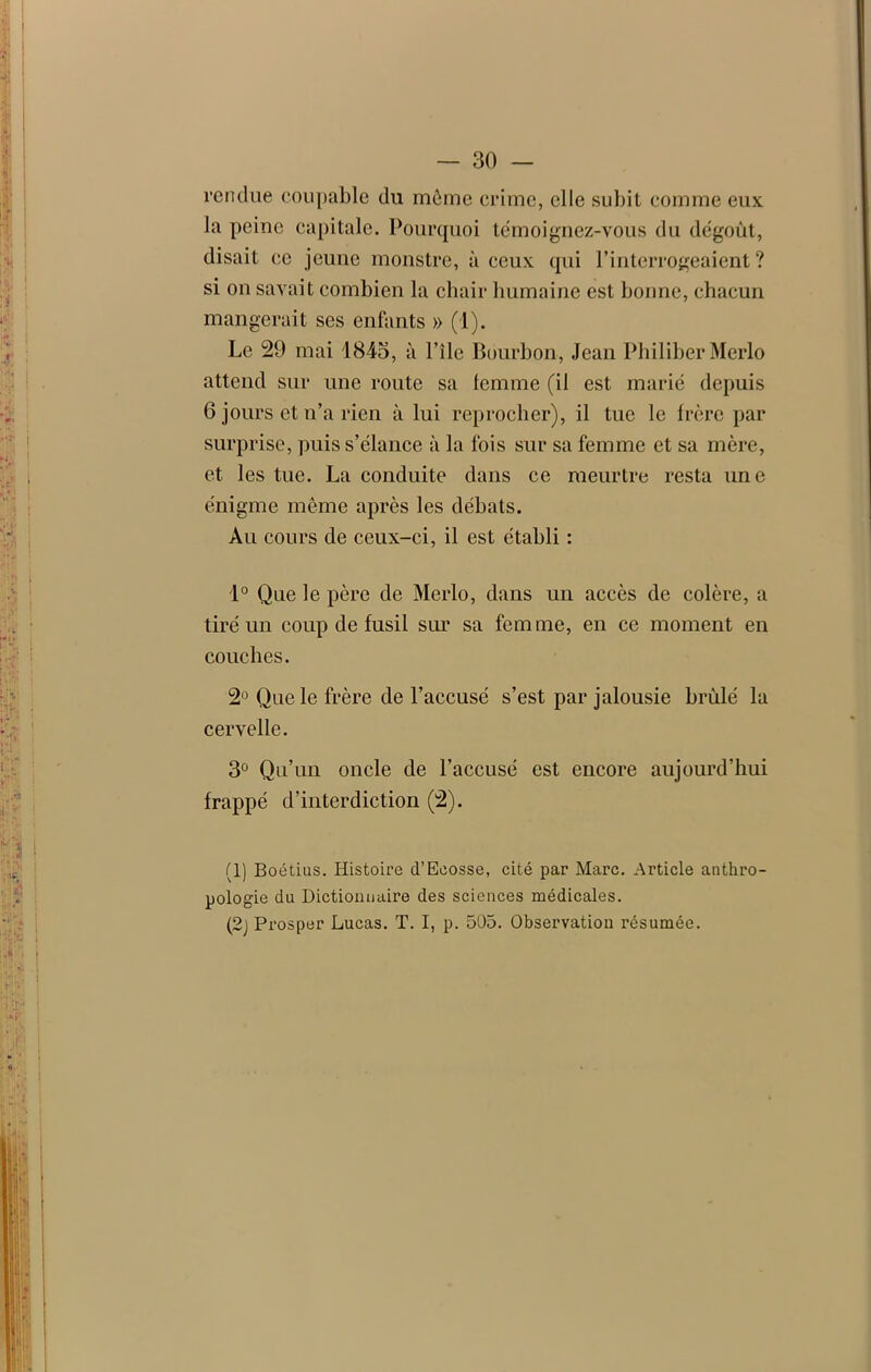 rendue coupable du même crime, elle subit comme eux la peine capitale. Pourquoi témoignez-vous du dégoût, disait ce jeune monstre, à ceux qui l’interrogeaient? si on savait combien la chair humaine est bonne, chacun mangerait ses enfants » (1). Le 29 mai 1845, à Pile Bourbon, Jean Philiber Merlo attend sur une route sa femme (il est marié depuis 6 jours et n’a rien à lui reprocher), il tue le frère par surprise, puis s’élance à la fois sur sa femme et sa mère, et les tue. La conduite dans ce meurtre resta une énigme même après les débats. Au cours de ceux-ci, il est établi : 1° Que le père de Merlo, dans un accès de colère, a tiré un coup de fusil sur sa femme, en ce moment en couches. 2° Que le frère de l’accusé s’est par jalousie brûlé la cervelle. 3° Qu’un oncle de l’accusé est encore aujourd’hui frappé d’interdiction (2). (1) Boétius. Histoire d’Ecosse, cité par Marc. Article anthro- pologie du Dictionnaire des sciences médicales. (2j Prosper Lucas. T. I, p. 505. Observation résumée.