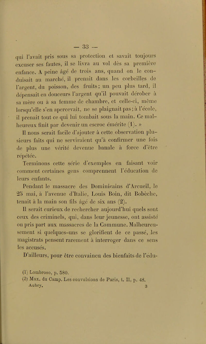 qui l’avait pris sous sa protection et savait toujours excuser ses fautes, il se livra au vol dès sa première enfance. A peine âgé de trois ans, quand on le con- duisait au marché, il prenait dans les corbeilles de l’argent, du poisson, des fruits ; un peu plus tard, il dépensait en douceurs l’argent qu’il pouvait dérober à sa mère ou à sa femme de chambre, et celle-ci, même lorsqu’elle s’en apercevait, ne se plaignait pas; à l’école, il prenait tout ce qui lui tombait sous la main. Ce mal- heureux finit par devenir un escroc émérite (1). » Il nous serait facile d’ajouter à cette observation plu- sieurs faits qui ne serviraient qu’à confirmer une fois de plus une vérité devenue banale à force d’ètre répétée. Terminons cette série d’exemples en faisant voir comment certaines gens comprennent l’éducation de leurs enfants. Pendant le massacre des Dominicains d’Àrcueil, le 25 mai, à l’avenue d’Italie, Louis Boin, dit Bobèche, tenait à la main son fils âgé de six ans (2). Il serait curieux de rechercher aujourd’hui quels sont ceux des criminels, qui, dans leur jeunesse, ont assisté ou pris part aux massacres de la Commune. Malheureu- sement si quelques-uns se glorifient de ce passé, les magistrats pensent rarement à interroger dans ce sens les accusés. D’ailleurs, pour être convaincu des bienfaits de l’edu- (1) Lombroso, p. 580. (2) Max. du Camp. Les convulsions de Paris, t. Il, p. 48. Aubry. 3