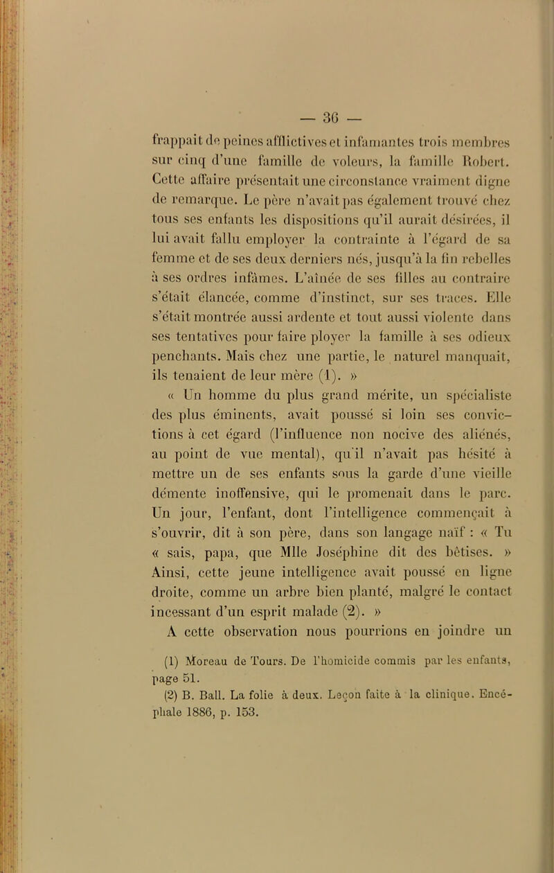 frappait de peines afflictives et infamantes trois membres sur cinq d’une famille de voleurs, la famille Robert. Cette affaire présentait une circonstance vraiment digne de remarque. Le père n’avait pas également trouvé chez tous ses enfants les dispositions qu’il aurait désirées, il lui avait fallu employer la contrainte à l’égard de sa femme et de ses deux derniers nés, jusqu’à la fin rebelles à ses ordres infâmes. L’aînée de ses filles au contraire s’était élancée, comme d’instinct, sur ses traces. Elle s’était montrée aussi ardente et tout aussi violente dans ses tentatives pour faire ployer la famille à ses odieux penchants. Mais chez une partie, le naturel manquait, ils tenaient de leur mère (1). » a Un homme du plus grand mérite, un spécialiste des plus éminents, avait poussé si loin ses convic- tions à cet égard (l’influence non nocive des aliénés, au point de vue mental), qu'il n’avait pas hésité à mettre un de ses enfants sous la garde d’une vieille démente inoffensive, qui le promenait, dans le parc. Un jour, l’enfant, dont l’intelligence commençait à s’ouvrir, dit à son père, dans son langage naïf : « Tu « sais, papa, que Mlle Joséphine dit des bêtises. » Ainsi, cette jeune intelligence avait poussé en ligne droite, comme un arbre bien planté, malgré le contact incessant d’un esprit malade (2). » A cette observation nous pourrions en joindre un (1) AÏoreau de Tours. De l'homicide commis par les enfants, page 51. (2) B. Bail. La folie à deux. Leçon faite à la clinique. Encé- phale 1886, p. 153.