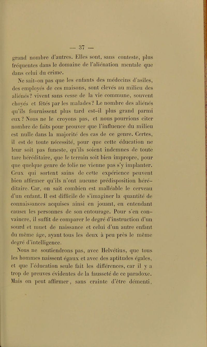 grand nombre d’autres. Elles sont, sans conteste, plus fréquentes dans le domaine de l’aliénation mentale que dans celui du crime. Ne sait-on pas que les enfants des médecins d’asiles, des employés de ces maisons, sont élevés au milieu des aliénés? vivent sans cesse de la vie commune, souvent choyés et fêtés par les malades? Le nombre des aliénés qu’ils fournissent plus tard est-il plus grand parmi eux? Nous ne le croyons pas, et nous pourrions citer nombre de faits pour prouver que l’influence du milieu est nulle dans la majorité des cas de ce genre. Certes, il est de toute nécessité, pour que cette éducation ne leur soit pas funeste, qu’ils soient indemnes de toute tare héréditaire, que le terrain soit bien impropre, pour que quelque genre de folie ne vienne pas s’y implanter. Ceux qui sortent sains de cette expérience peuvent bien affirmer qu’ils n’ont aucune prédisposition héré- ditaire. Car, on sait combien est malléable le cerveau d’un enfant. Il est difficile de s’imaginer la quantité de connaissances acquises ainsi en jouant, en entendant causer les personnes de son entourage. Pour s’en con- vaincre, il suffit de comparer le degré d’instruction d’un sourd et muet de naissance et celui d’un autre enfant du même âge, ayant tous les deux à peu près le même degré d’intelligence. Nous ne soutiendrons pas, avec Helvétius, que tous les hommes naissent égaux et avec des aptitudes égales, et que l’éducation seule fait les différences, car il y a trop de preuves évidentes de la fausseté de ce paradoxe. Mais on peut affirmer, sans crainte d’être démenti,