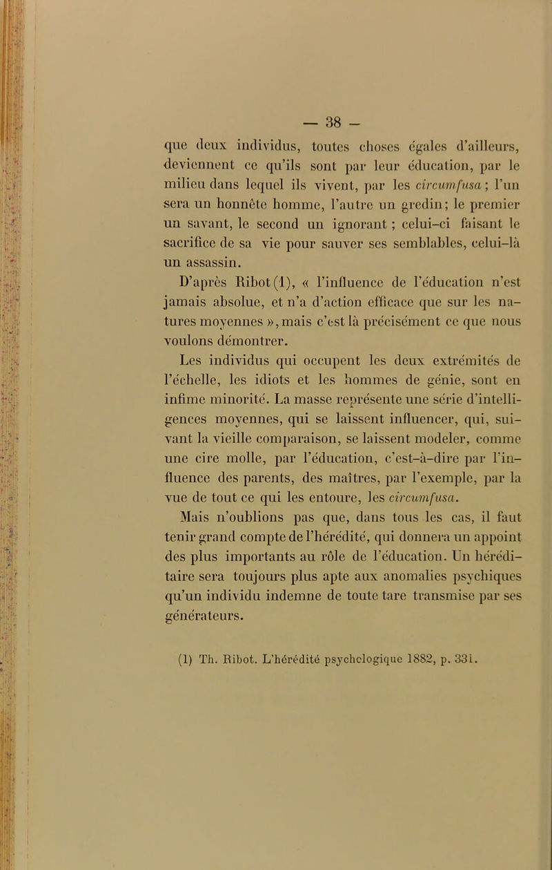 que deux individus, toutes choses égales d’ailleurs, deviennent ce qu’ils sont par leur éducation, par le milieu dans lequel ils vivent, par les circumfusa ; l’un sera un honnête homme, l’autre un gredin; le premier un savant, le second un ignorant ; celui-ci faisant le sacrifice de sa vie pour sauver scs semblables, celui-là un assassin. D’après Ribot(l), « l’influence de l’éducation n’est jamais absolue, et n’a d’action efficace que sur les na- tures moyennes »,mais c’est là précisément ce que nous voulons démontrer. Les individus qui occupent les deux extrémités de l’échelle, les idiots et les hommes de génie, sont en infime minorité. La masse représente une série d’intelli- gences moyennes, qui se laissent influencer, qui, sui- vant la vieille comparaison, se laissent modeler, comme une cire molle, par l’éducation, c’est-à-dire par fin- fluence des parents, des maîtres, par l’exemple, par la vue de tout ce qui les entoure, les circumfusa. Mais n’oublions pas que, dans tous les cas, il faut tenir grand compte de l’hérédité, qui donnera un appoint des plus importants au rôle de l’éducation. Un hérédi- taire sera toujours plus apte aux anomalies psychiques qu’un individu indemne de toute tare transmise par ses générateurs. (1) Th. Ribot. L’hérédité psychologique 1882, p. 33i.