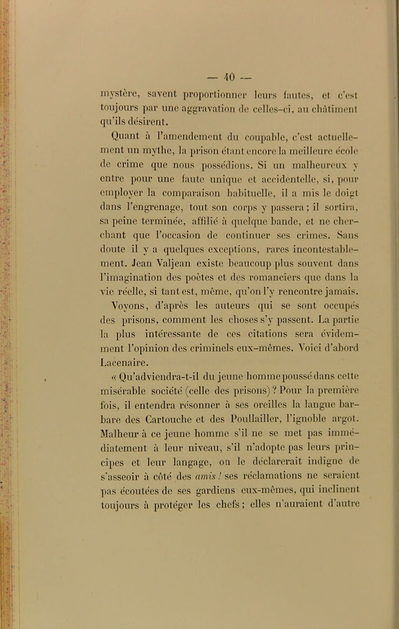 mystère, savent proportionner leurs fautes, et c’est toujours par une aggravation de celles-ci, au châtiment qu’ils désirent. Quant à l’amendement du coupable, c’est actuelle- ment un mythe, la prison étant encore la meilleure école de crime que nous possédions. Si un malheureux y entre pour une faute unique et accidentelle, si, pour employer la comparaison habituelle, il a mis le doigt dans l’engrenage, tout son corps y passera; il sortira, sa peine terminée, affilié à quelque bande, et ne cher- chant que l’occasion de continuer ses crimes. Sans doute il y a quelques exceptions, rares incontestable- ment. Jean Valjean existe beaucoup plus souvent dans l’imagination des poètes et des romanciers que dans la vie réelle, si tant est, même, qu’on l’y rencontre jamais. Voyons, d’après les auteurs qui se sont occupés des prisons, comment les choses s’y passent. La partie la plus intéressante de ces citations sera évidem- ment l’opinion des criminels eux-mêmes. Voici d’abord Lacenaire. « Qu’adviendra-t-il du jeune homme poussé dans cette misérable société (celle des prisons) ? Pour la première fois, il entendra résonner à ses oreilles la langue bar- bare des Cartouche et des Poullailler, l’ignoble argot. Malheur à ce jeune homme s’il ne se met pas immé- diatement à leur niveau, s’il n’adopte pas leurs prin- cipes et leur langage, on le déclarerait indigne de s’asseoir à côté des amis ! ses réclamations ne seraient pas écoutées de ses gardiens eux-mêmes, qui inclinent toujours à protéger les chefs ; elles n’auraient d’autre