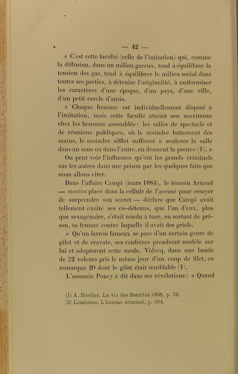 « C est cette faculté (celle de l’imitation) qui, comme la diffusion, dans un milieu gazeux, tend à équilibrer la tension des gaz, tend à équilibrer le milieu social dans toutes ses parties, à détruire l’originalité, à uniformiser les caractères d’une époque, d’un pays, d’une ville, d’un petit cercle d’amis. « Chaque homme est individuellement disposé à l’imitation, mais cette faculté atteint son maximum chez les hommes assemblés : les salles de spectacle et de réunions publiques, où le moindre battement des mains, le moindre sifflet suffisent à soulever la salle dans un sens ou dans l’autre, en donnent la preuve (1). » On peut voir l’influence qu’ont les grands criminels sur les autres dans une prison par les quelques faits que nous allons citer. Dans l’affaire Campi (mars 1884), le témoin Arnaud —- mouton placé dans la cellule de l’accusé pour essayer de surprendre son secret — déclare que Campi avait tellement excité ses co-détenus, que l’un d’eux, plus que sexagénaire, s’était résolu à tuer, en sortant de pri- son, sa femme contre laquelle il avait des griefs. « Qu’un larron fameux se parc d’un certain genre de gilet et de cravate, ses confrères prendront modèle sur lui et adopteront cette mode. Vidocq, dans une bande de 22 voleurs pris le même jour d’un coup de filet, en remarqua 20 dont le gilet était semblable (1). L’assassin Poney a dit dans ses révélations : « Quand «/ (1) A. Bordier. La vie des Sociétés 1808, p. 76.