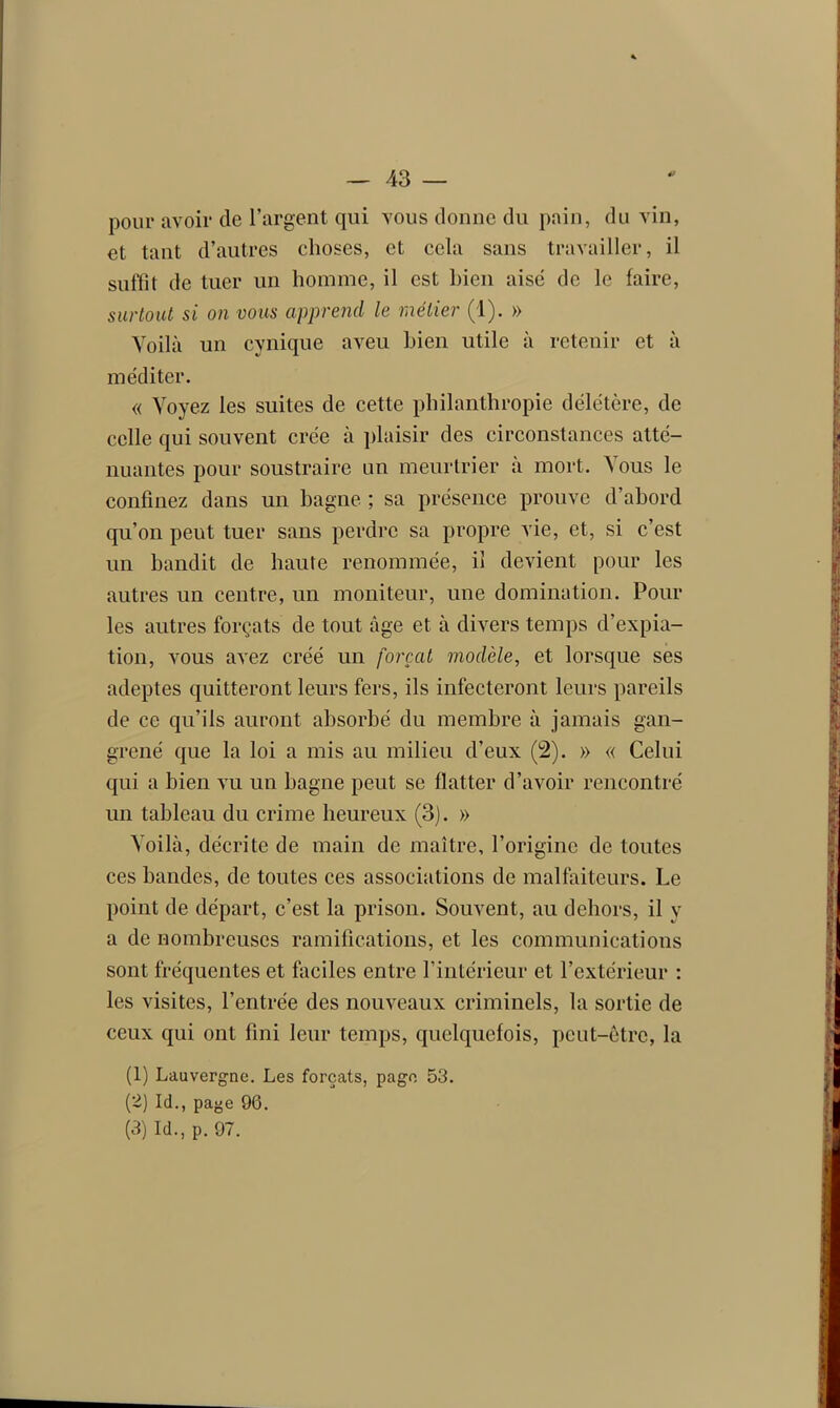 pour avoir de l’argent qui vous donne du pain, du vin, et tant d’autres choses, et cela sans travailler, il suffit de tuer un homme, il est bien aisé de le faire, surtout si on vous apprend le métier (1). » Voilà un cynique aveu bien utile à retenir et à méditer. « Voyez les suites de cette philanthropie délétère, de celle qui souvent crée à plaisir des circonstances atté- nuantes pour soustraire un meurtrier a mort. Aous le confinez dans un bagne ; sa présence prouve d’abord qu’on peut tuer sans perdre sa propre vie, et, si c’est un bandit de haute renommée, il devient pour les autres un centre, un moniteur, une domination. Pour les autres forçats de tout âge et à divers temps d’expia- tion, vous avez créé un forçat modèle, et lorsque ses adeptes quitteront leurs fers, ils infecteront leurs pareils de ce qu’ils auront absorbé du membre à jamais gan- grené que la loi a mis au milieu d’eux (2). » « Celui qui a bien vu un bagne peut se flatter d’avoir rencontré un tableau du crime heureux (3). » Voilà, décrite de main de maître, l’origine de toutes ces bandes, de toutes ces associations de malfaiteurs. Le point de départ, c’est la prison. Souvent, au dehors, il y a de nombreuses ramifications, et les communications sont fréquentes et faciles entre l’intérieur et l’extérieur : les visites, l’entrée des nouveaux criminels, la sortie de ceux qui ont fini leur temps, quelquefois, peut-être, la (1) Lauvergne. Les forçats, page 53. (2) Ici., page 96. (3) Ici., p. 97.