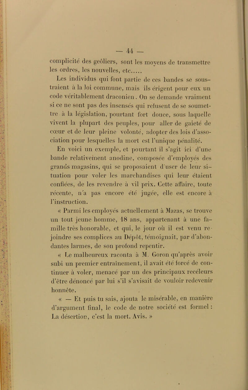 complicité des geôliers, sont les moyens de transmettre les ordres, les nouvelles, etc Les individus qui font partie de ces bandes se sous- traient à la loi commune, mais ils érigent pour eux un code véritablement draconien. On se demande vraiment si ce ne sont pas des insensés qui refusent de se soumet- tre a la législation, pourtant fort douce, sous laquelle vivent la plupart des peuples, pour aller de gaieté de cœur et de leur pleine volonté, adopter des lois d’asso- ciation pour lesquelles la mort est Tunique pénalité. En voici un exemple, et pourtant il s’agit ici d’une bande relativement anodine, composée d’employés des grands magasins, qui se proposaient d'user de leur si- tuation pour voler les marchandises qui leur étaient confiées, de les revendre à vil prix. Cette affaire, toute récente, n’a pas encore été jugée, elle est encore à l'instruction. « Parmi les employés actuellement à Mazas, se trouve un tout jeune homme, 18 ans, appartenant à une fa- mille très honorable, et qui, le jour où il est venu re- joindre ses complices au Dépôt, témoignait, par d’abon- dantes larmes, de son profond repentir. « Le malheureux raconta à M. Goron qu’après avoir subi un premier entraînement, il avait été forcé de con- tinuer à voler, menacé par un des principaux receleurs d’être dénoncé par lui s’il s’avisait de vouloir redevenir honnête. « — Et puis tu sais, ajouta le misérable, en manière d’argument final, le code de notre société est formel : La désertion, c’est la mort. Avis. »