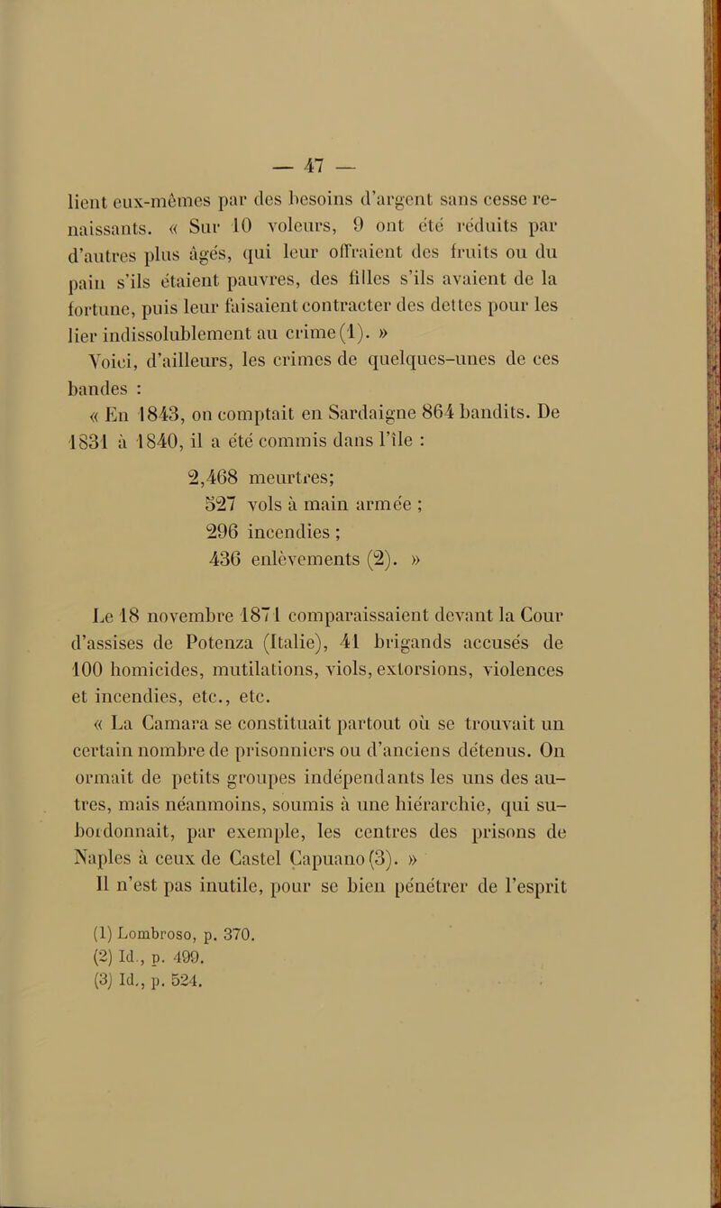 lient eux-mêmes par des besoins d’argent sans cesse re- naissants. « Sur 10 voleurs, 9 ont cité réduits par d’autres plus âgés, qui leur offraient des fruits ou du pain s’ils étaient pauvres, des filles s’ils avaient de la fortune, puis leur faisaient contracter des dettes pour les lier indissolublement au crime(1). » Voici, d’ailleurs, les crimes de quelques-unes de ces bandes : « En 1843, on comptait en Sardaigne 864 bandits. De 1831 à 1840, il a été commis dans l’île : 2,468 meurtres; 527 vols à main armée ; 296 incendies ; 436 enlèvements (2). » Le 18 novembre 187 l comparaissaient devant la Cour d’assises de Potenza (Italie), 41 brigands accusés de 100 homicides, mutilations, viols, extorsions, violences et incendies, etc., etc. « La Camara se constituait partout où se trouvait un certain nombre de prisonniers ou d’anciens détenus. On ormait de petits groupes indépendants les uns des au- tres, mais néanmoins, soumis à une hiérarchie, qui su- bordonnait, par exemple, les centres des prisons de Naples à ceux de Castel Çapuano(3). » 11 n’est pas inutile, pour se bien pénétrer de l’esprit (1) Lombroso, p. 370. (2) Id., p. 499. (3) Id., p. 524.