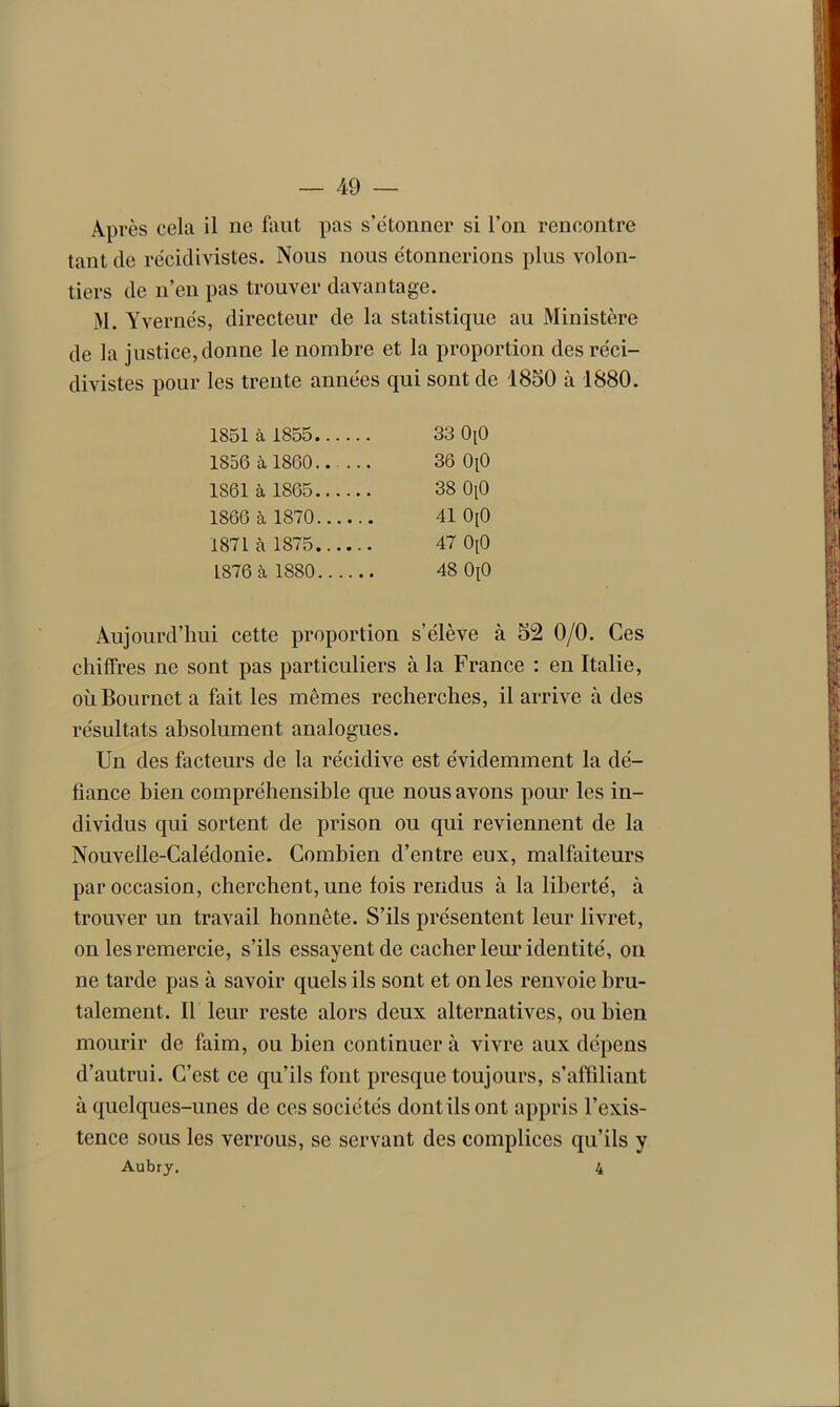 Après cela il ne faut pas s’étonner si l’on rencontre tant de récidivistes. Nous nous étonnerions plus volon- tiers de n’en pas trouver davantage. M. Yv ernés, directeur de la statistique au Ministère de la justice, donne le nombre et la proportion des réci- divistes pour les trente années qui sont de 1850 à 1880. 1851 à 1855 33 OiO 1S56 à 1860 36 0[0 1861 à 1865 38 OiO 1866 à 1870 41 0[0 1871 à 1875 47 0[0 1876 à 1880 48 0[0 Aujourd’hui cette proportion s’élève à 52 0/0. Ces chiffres ne sont pas particuliers à la France : en Italie, oùBournet a fait les mêmes recherches, il arrive à des résultats absolument analogues. Un des facteurs de la récidive est évidemment la dé- fiance bien compréhensible que nous avons pour les in- dividus qui sortent de prison ou qui reviennent de la Nouvelle-Calédonie. Combien d’entre eux, malfaiteurs par occasion, cherchent, une lois rendus à la liberté, à trouver un travail honnête. S’ils présentent leur livret, on les remercie, s’ils essayent de cacher leur identité, on ne tarde pas à savoir quels ils sont et on les renvoie bru- talement. Il leur reste alors deux alternatives, ou bien mourir de faim, ou bien continuera vivre aux dépens d’autrui. C’est ce qu’ils font presque toujours, s’affiliant à quelques-unes de ces sociétés dont ils ont appris l’exis- tence sous les verrous, se servant des complices qu’ils y Aubry. 4