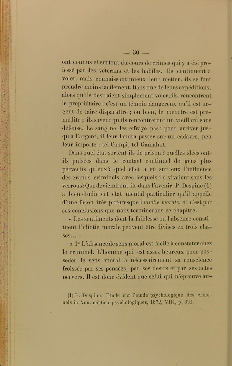 — «0 _ ont connus et surtout du cours de crimes qui y a été pro- fessé par les vétérans et les habiles. Us continuent à voler, mais connaissant mieux leur métier, ils se font prendre moins facilement. Dans une de leurs expéditions, alors qu’ils désiraient simplement voler, ils rencontrent le propriétaire; c’esi un témoin dangereux qu’il est ur- gent de faire disparaître ; ou bien, le meurtre est pré- médité ; ils savent qu’ils rencontreront un vieillard sans défense. Le sang ne les effraye pas ; pour arriver jus- qu’à l’argent, il leur faudra passer sur un cadavre, peu leur importe : tel Campi, tel Gamahut. Dans quel état sortent-ils de prison ? quelles idées ont- ils puisées dans le contact continuel de gens plus pervertis qu’eux? quel effet a eu sur eux l’influence des grands criminels avec lesquels ils vivaient sous les verrous?Que deviendront-ils dans l’avenir. P. Despine (1) a bien étudié cet état mental particulier qu’il appelle d’une façon très pittoresque Y idiotie morale, et c’est par ses conclusions que nous terminerons ce chapitre. « Les sentiments dont la faiblesse ou l’absence consti- tuent l’idiotie morale peuvent être divisés en trois clas- ses... « 1° L’absence de sens moral est facile à constater chez le criminel. L’homme qui est assez heureux pour pos- séder le sens moral a nécessairement sa conscience froissée par ses pensées, par ses désirs et par ses actes nervers. Il est donc évident que celui qui n’éprouve au- (1) P. Despine. Etude sur l'étude psychologique des crimi- nels in Ann. médico-psychologiques, 1872, VIII, p. 321.