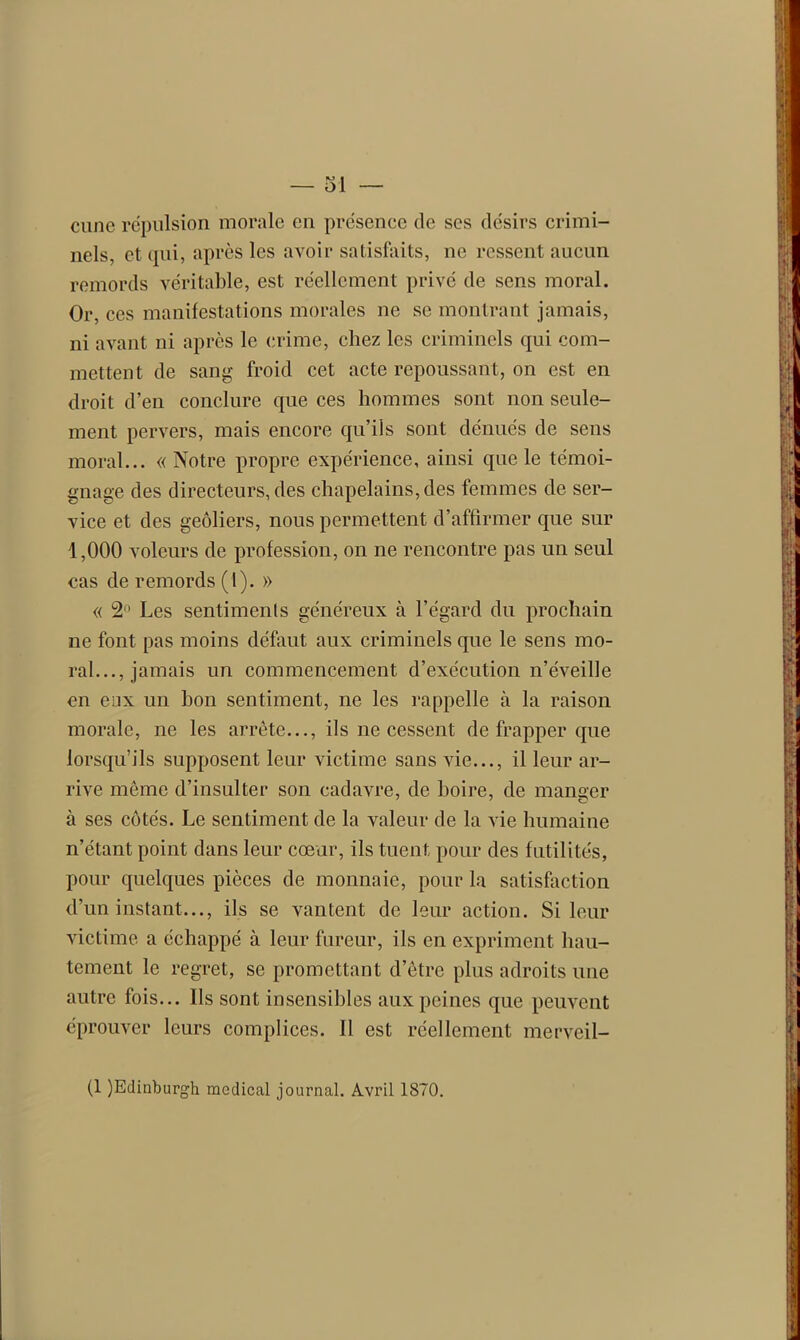 — ol cune répulsion morale en présence de ses désirs crimi- nels, et qui, après les avoir satisfaits, ne ressent aucun remords véritable, est réellement privé de sens moral. Or, ces manifestations morales ne se montrant jamais, ni avant ni après le crime, chez les criminels qui com- mettent de sang froid cet acte repoussant, on est en droit d’en conclure que ces hommes sont non seule- ment pervers, mais encore qu’ils sont dénués de sens moral... « Notre propre expérience, ainsi que le témoi- gnage des directeurs, des chapelains, des femmes de ser- vice et des geôliers, nous permettent d’affirmer que sur 1,000 voleurs de profession, on ne rencontre pas un seul cas de remords (1). » « 2 Les sentiments généreux à l’égard du prochain ne font pas moins défaut aux criminels que le sens mo- ral..., jamais un commencement d’exécution n’éveille en eux un bon sentiment, ne les rappelle à la raison morale, ne les arrête..., ils ne cessent de frapper que lorsqu’ils supposent leur victime sans vie..., il leur ar- rive même d’insulter son cadavre, de boire, de manger à ses côtés. Le sentiment de la valeur de la vie humaine n’étant point dans leur cœur, ils tuent pour des futilités, pour quelques pièces de monnaie, pour la satisfaction d’un instant..., ils se vantent de leur action. Si leur victime a échappé à leur fureur, ils en expriment hau- tement le regret, se promettant d’être plus adroits une autre fois... Ils sont insensibles aux peines que peuvent éprouver leurs complices. Il est réellement merveil-