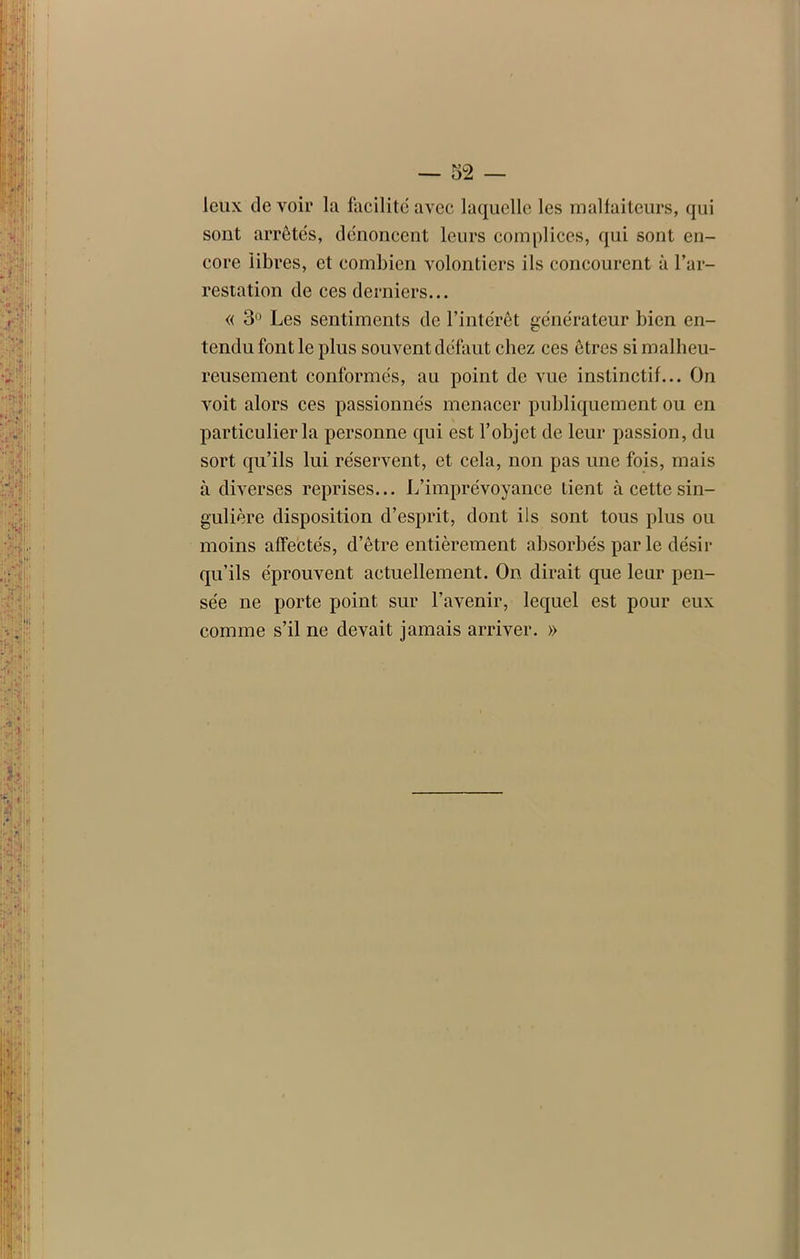 leux de voir la facilite avec laquelle les malfaiteurs, qui sont arrêtés, dénoncent leurs complices, qui sont en- core libres, et combien volontiers ils concourent à l’ar- restation de ces derniers... « 3° Les sentiments de l’intérêt générateur bien en- tendu font le plus souvent défaut chez ces êtres si malheu- reusement conformés, au point de vue instinctif... On voit alors ces passionnés menacer publiquement ou en particulier la personne qui est l’objet de leur passion, du sort qu’ils lui réservent, et cela, non pas une fois, mais à diverses reprises... L’imprévoyance tient à cette sin- gulière disposition d’esprit, dont ils sont tous plus ou moins affectés, d’être entièrement absorbés par le désir qu’ils éprouvent actuellement. On dirait que leur pen- sée ne porte point sur l’avenir, lequel est pour eux comme s’il ne devait jamais arriver. »