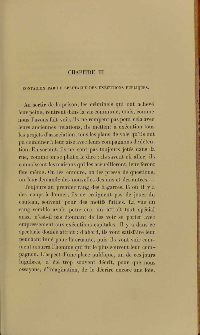 CONTAGION PAR LE SPECTACLE DES EXÉCUTIONS PUBLIQUES. Au sortir de la prison, les criminels qui ont achevé leur peine, rentrent dans la vie commune, mais, comme nous l’avons fait voir, ils ne rompent pas pour cela avec leurs anciennes relations, ils mettent à exécution tous les projets d’association, tous les plans de vols qu’ils ont pu combiner à leur aise avec leurs compagnons de déten- tion. En sortant, ils ne sont pas toujours jetés dans la rue, comme on se plait à le dire : ils savent où aller, ils connaissent les maisons qui les accueilleront, leur feront fête même. On les entoure, on les presse de questions, on leur demande des nouvelles des uns et des autres.... Toujours au premier rang des bagarres, là où il y a des coups à donner, ils ne craignent pas de jouer du couteau, souvent pour des motifs futiles. La vue du sang semble avoir pour eux un attrait tout spécial aussi n’est-il pas étonnant de les voir se porter avec empressement aux exécutions capitales. Il y a dans ce spectacle double attrait : d’abord, ils vont satisfaire leur penchant inné pour la cruauté, puis ils vont voir com- ment mourra l'homme qui fut le plus souvent leur com- pagnon. L’aspect d’une place publique, un de ces jours lugubres, a été trop souvent décrit, pour que nous essayons, d’imagination, de le décrire encore une fois. L