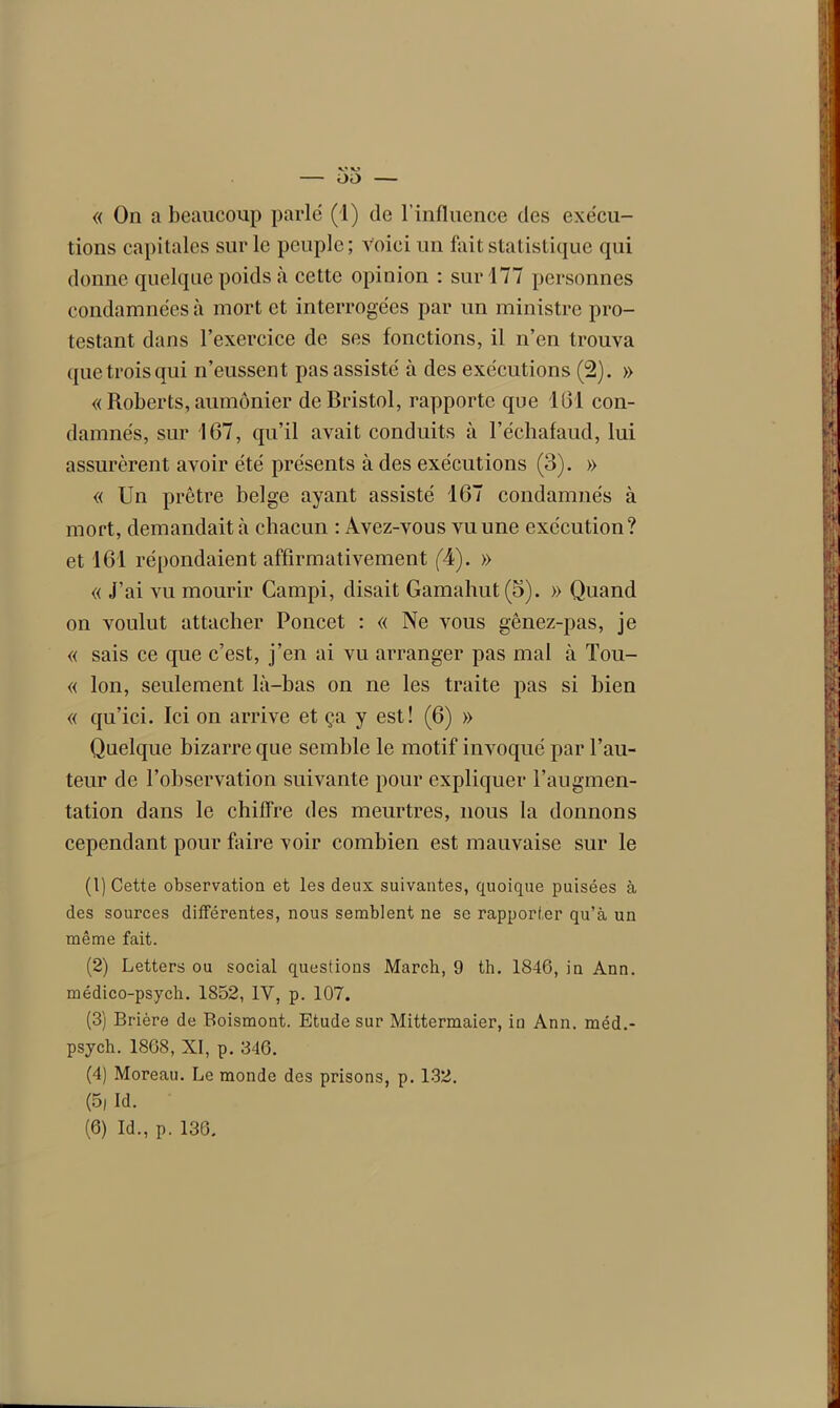 « On a beaucoup parle (1) de l’influence des exécu- tions capitales sur le peuple; voici un fait statistique qui donne quelque poids à cette opinion : sur 177 personnes condamnées à mort et interrogées par un ministre pro- testant dans l’exercice de ses fonctions, il n’en trouva que trois qui n’eussent pas assisté à des exécutions (2). » « Roberts, aumônier de Bristol, rapporte que 161 con- damnés, sur 167, qu’il avait conduits à l’échafaud, lui assurèrent avoir été présents à des exécutions (3). » « Un prêtre belge ayant assisté 167 condamnés à mort, demandait à chacun : Avez-vous vu une exécution? et 161 répondaient affirmativement (4). » « J’ai vu mourir Campi, disait Gamahut(5). » Quand on voulut attacher Poucet : « Ne vous gênez-pas, je « sais ce que c’est, j’en ai vu arranger pas mal à Tou- « Ion, seulement là-bas on ne les traite pas si bien « qu’ici. Ici on arrive et ça y est! (6) » Quelque bizarre que semble le motif invoqué par l’au- teur de l’observation suivante pour expliquer l’augmen- tation dans le chiffre des meurtres, nous la donnons cependant pour faire voir combien est mauvaise sur le (1) Cette observation et les deux suivantes, quoique puisées à des sources différentes, nous semblent ne se rapporter qu’à un même fait. (2) Letters ou social questions March, 9 th. 1846, in Ann. médico-psych. 1852, IV, p. 107. (3) Brière de Boismont. Etude sur Mittermaier, in Ann. méd.- psych. 18G8, XI, p. 346. (4) Moreau. Le monde des prisons, p. 132. (5, Id. (6) Id., p. 136.