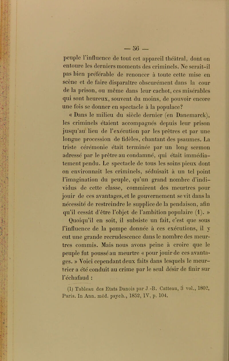 peuple l’influence de tout cet appareil théâtral, dont on entoure les derniers moments des criminels. Ne serait-il pas bien préférable de renoncer à toute cette mise en scène et de faire disparaître obscurément dans la cour de la prison, ou meme dans leur cachot, ces misérables qui sont heureux, souvent du moins, de pouvoir encore une fois se donner en spectacle à la populace? « Dans le milieu du siècle dernier (en Danemarck), les criminels étaient accompagnés depuis leur prison jusqu’au lieu de l’exécution par les prêtres et par une longue procession de fidèles, chantant des psaumes. La triste cérémonie était terminée par un long sermon adressé par le prêtre au condamné, qui était immédia- tement pendu. Le spectacle de tous les soins pieux dont on environnait les criminels, séduisait à un tel point l’imagination du peuple, qu’un grand nombre d’indi- vidus de cette classe, commirent des meurtres pour jouir de ces avantages, et le gouvernement sévit dans la nécessité de restreindre le supplice de la pendaison, afin qu’il cessât d’être l’objet de l’ambition populaire (1). » Quoiqu’il en soit, il subsiste un fait, c’est que sous l’influence de la pompe donnée à ces exécutions, il y eut une grande recrudescence dans le nombre des meur- tres commis. Mais nous avons peine à croire que le peuple fut poussé au meurtre « pour jouir de ces avanta- ges. » Voici cependant deux faits dans lesquels le meur- 1 rier a été conduit au crime par le seul désir de finir sur l’échafaud : (1) Tableau des Etats Danois par J.-B. Catteau, 3 vol., 1802, Paris. In Ann. méd. psych., 1852, IV, p. 104.