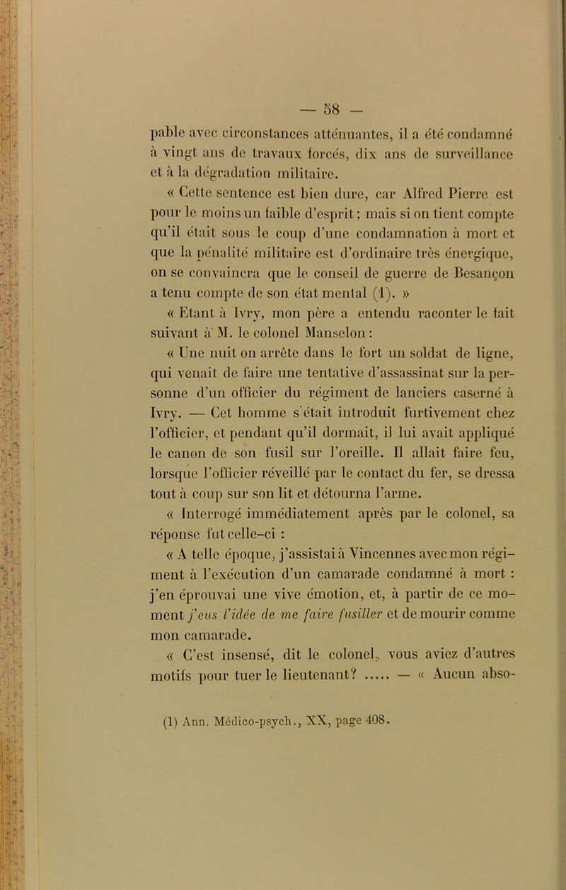 pablc avec circonstances atténuantes, il a été condamné à vingt ans de travaux forcés, dix ans de surveillance et à la dégradation militaire. « Cette sentence est bien dure, car Alfred Pierre est pour le moins un faible d’esprit; mais si on tient compte qu’il était sous le coup d’une condamnation à mort et que la pénalité militaire est d’ordinaire très énergique, on se convaincra que le conseil de guerre de Besançon a tenu compte de son état mental (1). » « Etant à Ivry, mon père a entendu raconter le fait suivant a M. le colonel Manselon : « Une nuit on arrête dans le fort un soldat de ligne, qui venait de faire une tentative d’assassinat sur la per- sonne d’un officier du régiment de lanciers caserné à Ivry. — Cet homme s'était introduit furtivement chez l’officier, et pendant qu’il dormait, il lui avait appliqué le canon de son fusil sur l’oreille. Il allait faire feu, lorsque l’officier réveillé par le contact du fer, se dressa tout à coup sur son lit et détourna l’arme. « Interrogé immédiatement après par le colonel, sa réponse fut celle-ci : « A telle époque, j’assistai à Vincennes avec mon régi- ment à l’exécution d’un camarade condamné à mort : j’en éprouvai une vive émotion, et, à partir de ce mo- ment feus Vidée de me faire fusiller et de mourir comme mon camarade. « C’est insensé, dit le colonel, vous aviez d’autres motifs pour tuer le lieutenant? — « Aucun abso- (1) Ann. Mcdico-psych., XX, page 408.
