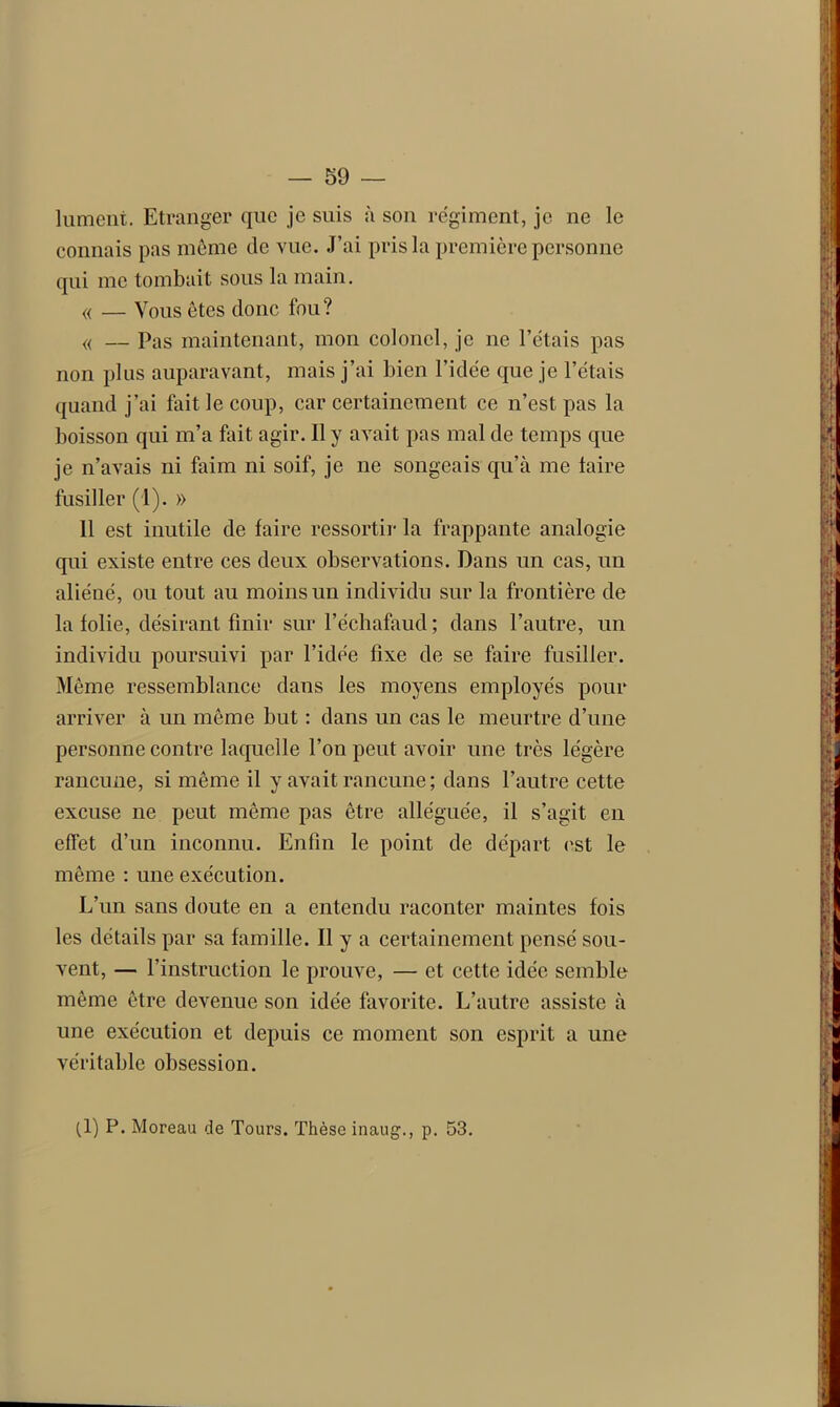 lument. Etranger que je suis à son régiment, je ne le connais pas même de vue. J’ai pris la première personne qui me tombait sous la main. « — Vous ôtes donc fou? « — Pas maintenant, mon colonel, je ne l’étais pas non plus auparavant, mais j’ai bien l’idée que je l’étais quand j’ai fait le coup, car certainement ce n’est pas la boisson qui m’a fait agir. Il y avait pas mal de temps que je n’avais ni faim ni soif, je ne songeais qu’à me taire fusiller (1). » Il est inutile de faire ressorti]- la frappante analogie qui existe entre ces deux observations. Dans un cas, un aliéné, ou tout au moins un individu sur la frontière de la folie, désirant finir sur l’échafaud ; dans l’autre, un individu poursuivi par l’idée fixe de se faire fusiller. Même ressemblance dans les moyens employés pour arriver à un même but : dans un cas le meurtre d’une personne contre laquelle l’on peut avoir une très légère rancune, si même il y avait rancune ; dans l’autre cette excuse ne peut même pas être alléguée, il s’agit en effet d’un inconnu. Enfin le point de départ est le même : une exécution. L’un sans doute en a entendu raconter maintes fois les détails par sa famille. Il y a certainement pensé sou- vent, — l’instruction le prouve, — et cette idée semble même être devenue son idée favorite. L’autre assiste à une exécution et depuis ce moment son esprit a une véritable obsession. (1) P. Moreau de Tours. Thèse inaug., p. 53.