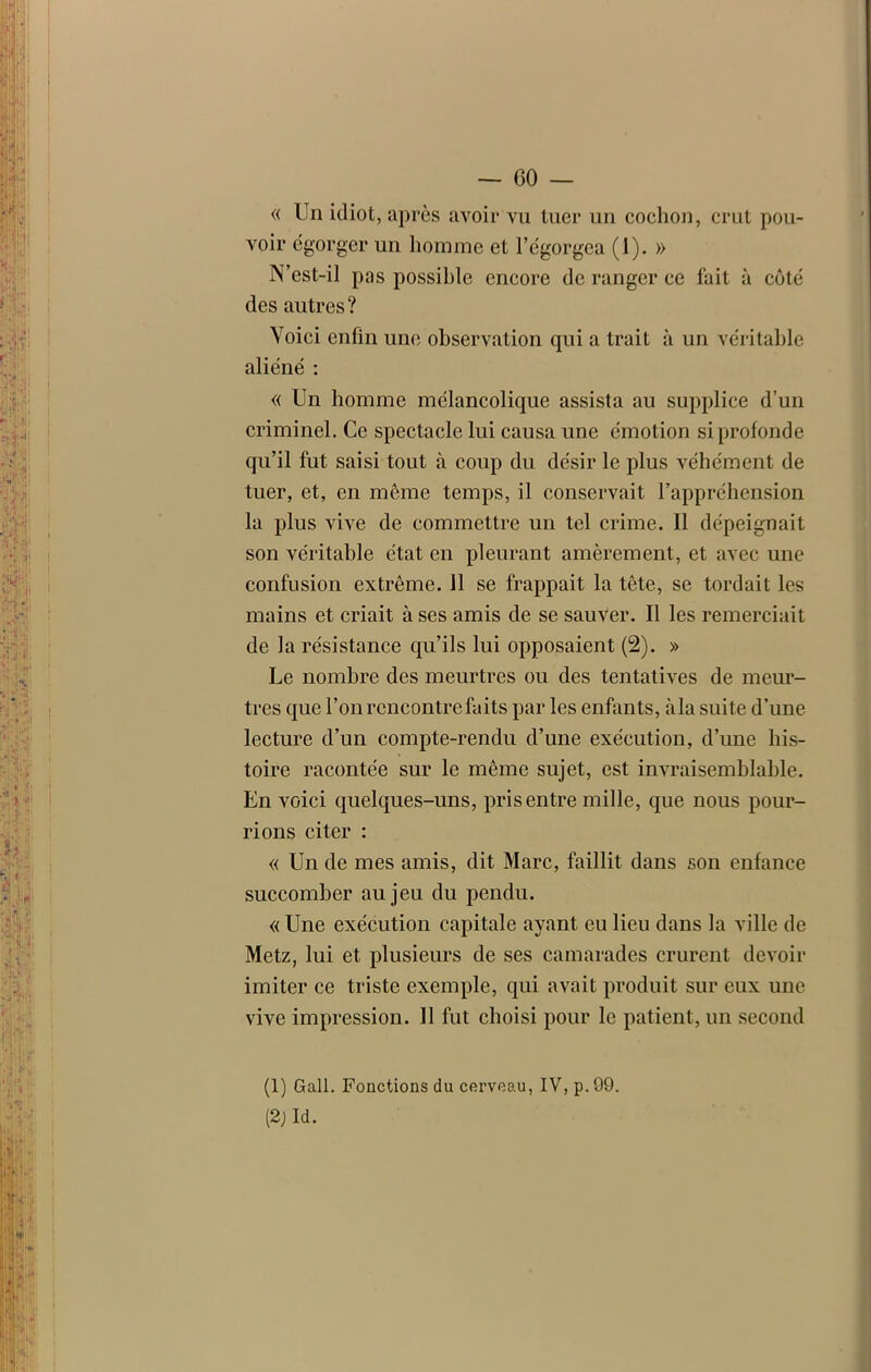 « Un idiot, après avoir vu tuer un cochon, crut pou- voir égorger un homme et l’égorgea (1). » N’est-il pas possible encore de ranger ce fait à côté des autres? Voici enfin une observation qui a trait à un véritable aliéné : « Un homme mélancolique assista au supplice d’un criminel. Ce spectacle lui causa une émotion si profonde qu’il fut saisi tout à coup du désir le plus véhément de tuer, et, en même temps, il conservait l’appréhension la plus vive de commettre un tel crime. Il dépeignait son véritable état en pleurant amèrement, et avec une confusion extrême, il se frappait la tête, se tordait les mains et criait à ses amis de se sauver. Il les remerciait de la résistance qu’ils lui opposaient (2). » Le nombre des meurtres ou des tentatives de meur- tres que l’on rencontre faits par les enfants, àla suite d’une lecture d’un compte-rendu d’une exécution, d’une his- toire racontée sur le même sujet, est invraisemblable. En voici quelques-uns, pris entre mille, que nous pour- rions citer : « Un de mes amis, dit Marc, faillit dans son enfance succomber au jeu du pendu. « Une exécution capitale ayant eu lieu dans la ville de Metz, lui et plusieurs de ses camarades crurent devoir imiter ce triste exemple, qui avait produit sur eux une vive impression. 11 fut choisi pour le patient, un second (1) Gall. Fonctions du cerveau, IV, p. 09.