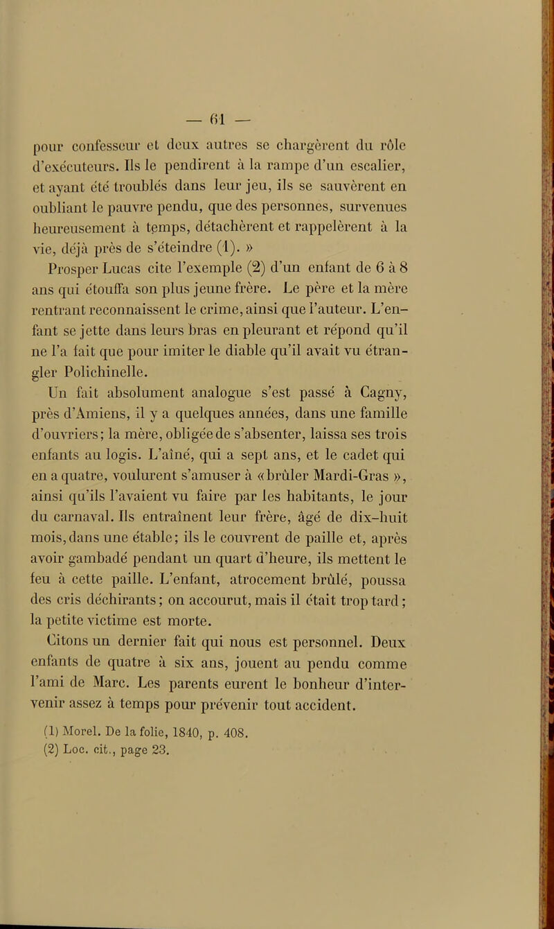 — fil — pour confesseur et deux autres se chargèrent du rôle d’exécuteurs. Ils le pendirent à la rampe d’un escalier, et ayant été troublés dans leur jeu, ils se sauvèrent en oubliant le pauvre pendu, que des personnes, survenues heureusement à temps, détachèrent et rappelèrent à la vie, déjà près de s’éteindre (1). » Prosper Lucas cite l’exemple (2) d’un enfant de 6 à 8 ans qui étouffa son plus jeune frère. Le père et la mère rentrant reconnaissent le crime, ainsi que l’auteur. L’en- fant se jette dans leurs bras en pleurant et répond qu’il ne l’a lait que pour imiter le diable qu’il avait vu étran- gler Polichinelle. Un fait absolument analogue s’est passé à Cagny, près d’Amiens, il y a quelques années, dans une famille d’ouvriers; la mère, obligée de s’absenter, laissa ses trois enfants au logis. L’aîné, qui a sept ans, et le cadet, qui en a quatre, voulurent s’amuser à «brûler Mardi-Gras », ainsi qu’ils l’avaient vu faire par les habitants, le jour du carnaval. Us entraînent leur frère, âgé de dix-huit mois,dans une étable; ils le couvrent de paille et, après avoir gambadé pendant un quart d’heure, ils mettent le feu à cette paille. L’enfant, atrocement brûlé, poussa des cris déchirants ; on accourut, mais il était trop tard ; la petite victime est morte. Citons un dernier fait qui nous est personnel. Deux enfants de quatre à six ans, jouent au pendu comme l’ami de Marc. Les parents eurent le bonheur d’inter- venir assez à temps pour prévenir tout accident. (1) Morel. De la folie, 1840, p. 408.