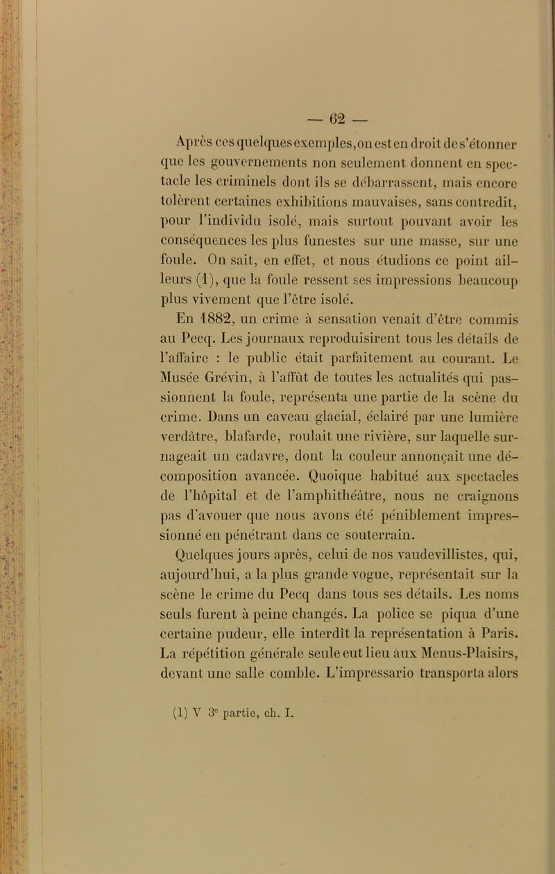 Après ces quelques exemples, on est en droit de s’étonner que les gouvernements non seulement donnent en spec- tacle les criminels dont ils se débarrassent, mais encore tolèrent certaines exhibitions mauvaises, sans contredit, pour l’individu isolé, mais surtout pouvant avoir les conséquences les plus funestes sur une masse, sur une foule. On sait, en effet, et nous étudions ce point ail- leurs (1), que la foule ressent ses impressions beaucoup plus vivement que l’être isolé. Eu 1882, un crime à sensation venait d’être commis au Pecq. Les journaux reproduisirent tous les détails de l’affaire : le public était parfaitement au courant. Le Musée Gréviu, à l’affût de toutes les actualités qui pas- sionnent la foule, représenta une partie de la scène du crime. Dans un caveau glacial, éclairé par une lumière verdâtre, blafarde, roulait une rivière, sur laquelle sur- nageait un cadavre, dont la couleur annonçait une dé- composition avancée. Quoique habitué aux spectacles de l’hôpital et de l’amphithéâtre, nous ne craignons pas d'avouer que nous avons été péniblement impres- sionné en pénétrant dans ce souterrain. Quelques jours après, celui de nos vaudevillistes, qui, aujourd’hui, a la plus grande vogue, représentait sur la scène le crime du Pecq dans tous ses détails. Les noms seuls furent à peine changés. La police se piqua d’une certaine pudeur, elle interdît la représentation à Paris. La répétition générale seule eut lieu aux Menus-Plaisirs, devant une salle comble. L’impressario transporta alors (1) Y 3° partie, ch. I.