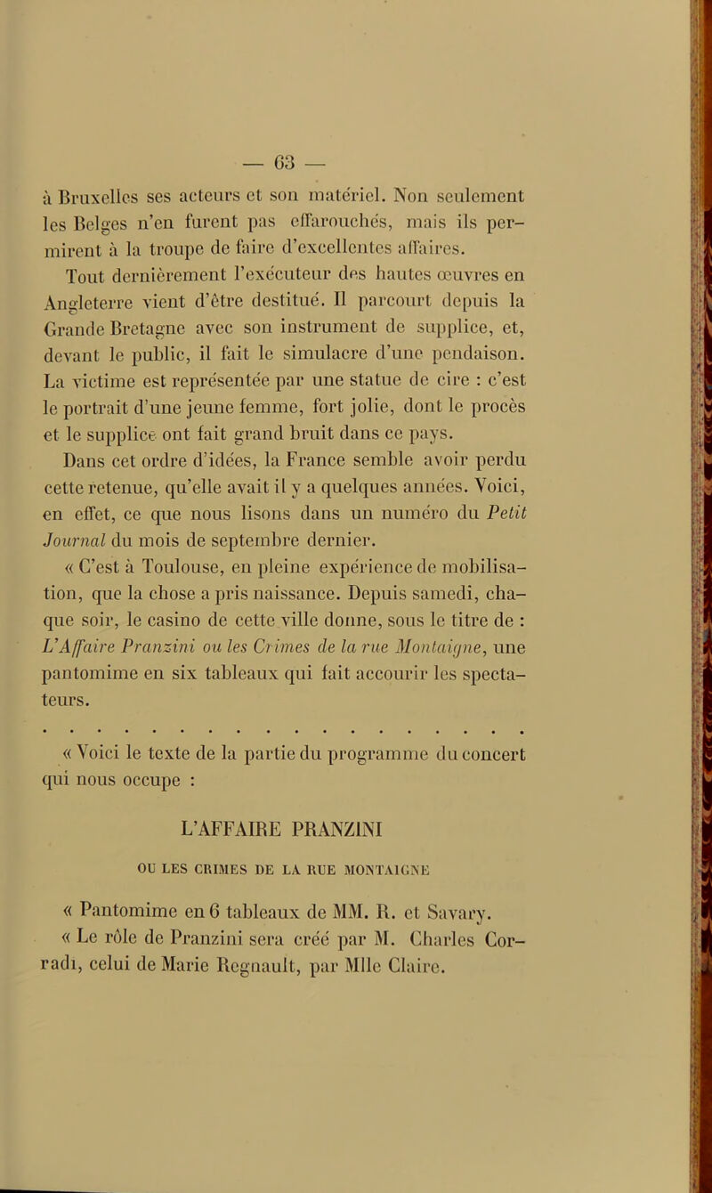 à Bruxelles ses acteurs et son matériel. Non seulement les Belges n’en furent pas effarouchés, mais ils per- mirent à la troupe de faire d’excellentes affaires. Tout dernièrement l’exécuteur des hautes œuvres en Angleterre vient d’être destitué. Il parcourt depuis la Grande Bretagne avec son instrument de supplice, et, devant le public, il fait le simulacre d’une pendaison. La victime est représentée par une statue de cire : c’est le portrait d’une jeune femme, fort jolie, dont le procès et le supplice ont fait grand bruit dans ce pays. Dans cet ordre d’idées, la France semble avoir perdu cette retenue, qu’elle avait il y a quelques années. Voici, en effet, ce que nous lisons dans un numéro du Petit Journal du mois de septembre dernier. « C’est à Toulouse, en pleine expérience de mobilisa- tion, que la chose a pris naissance. Depuis samedi, cha- que soir, le casino de cette ville donne, sous le titre de : VAffaire Pranzini ou les Crimes de la rue Montaigne, une pantomime en six tableaux qui fait accourir les specta- teurs. « Voici le texte de la partie du programme du concert qui nous occupe : L’AFFAIBE PRANZINI OU LES CRIMES DE LA RUE MONTAIGNE « Pantomime en G tableaux de MM. R. et Savary. « Le rôle de Pranzini sera créé par M. Charles Cor- radi, celui de Marie Régnault, par Mlle Claire.