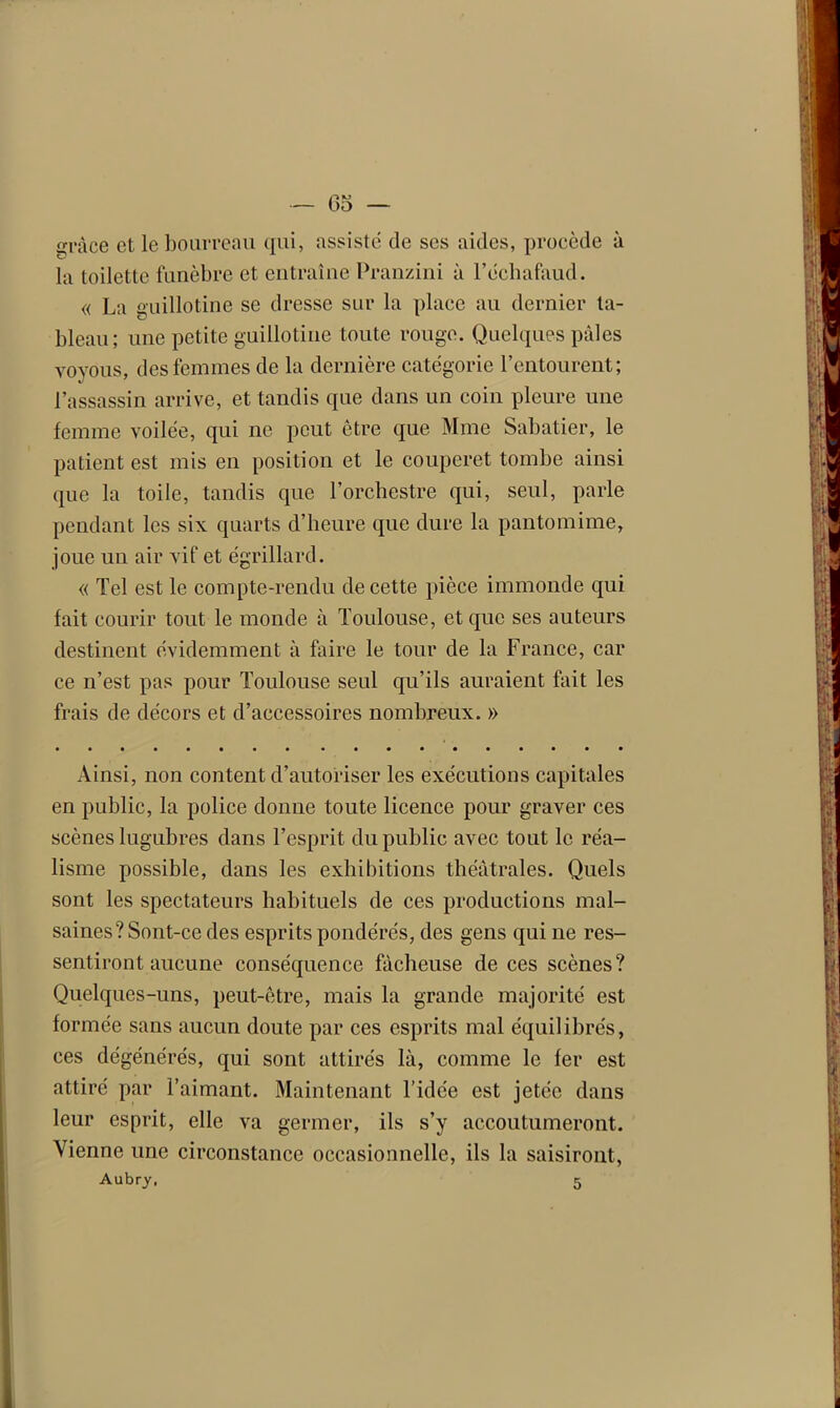 — 65 — frpàce et le bourreau qui, assiste de ses aides, procède à la toilette funèbre et entraîne Pranzini à l’échafaud. « La guillotine se dresse siir la place au dernier ta- bleau; une petite guillotine toute rouge. Quelques pâles voyous, des femmes de la dernière catégorie l’entourent; l’assassin arrive, et tandis que dans un coin pleure une femme voilée, qui ne peut être que Mme Sabatier, le patient est mis en position et le couperet tombe ainsi que la toile, tandis que l’orchestre qui, seul, parle pendant les six quarts d’heure que dure la pantomime, joue un air vif et égrillard. « Tel est le compte-rendu de cette pièce immonde qui fait courir tout le monde à Toulouse, et que ses auteurs destinent évidemment à faire le tour de la France, car ce n’est pas pour Toulouse seul qu’ils auraient fait les frais de décors et d’accessoires nombreux. » Ainsi, non content d’autoriser les exécutions capitales en public, la police donne toute licence pour graver ces scènes lugubres dans l’esprit du public avec tout le réa- lisme possible, dans les exhibitions théâtrales. Quels sont les spectateurs habituels de ces productions mal- saines? Sont-ce des esprits pondérés, des gens qui ne res- sentiront aucune conséquence fâcheuse de ces scènes? Quelques-uns, peut-être, mais la grande majorité est formée sans aucun doute par ces esprits mal équilibrés, ces dégénérés, qui sont attirés là, comme le fer est attiré par l’aimant. Maintenant l’idée est jetée dans leur esprit, elle va germer, ils s’y accoutumeront. Vienne une circonstance occasionnelle, ils la saisiront,