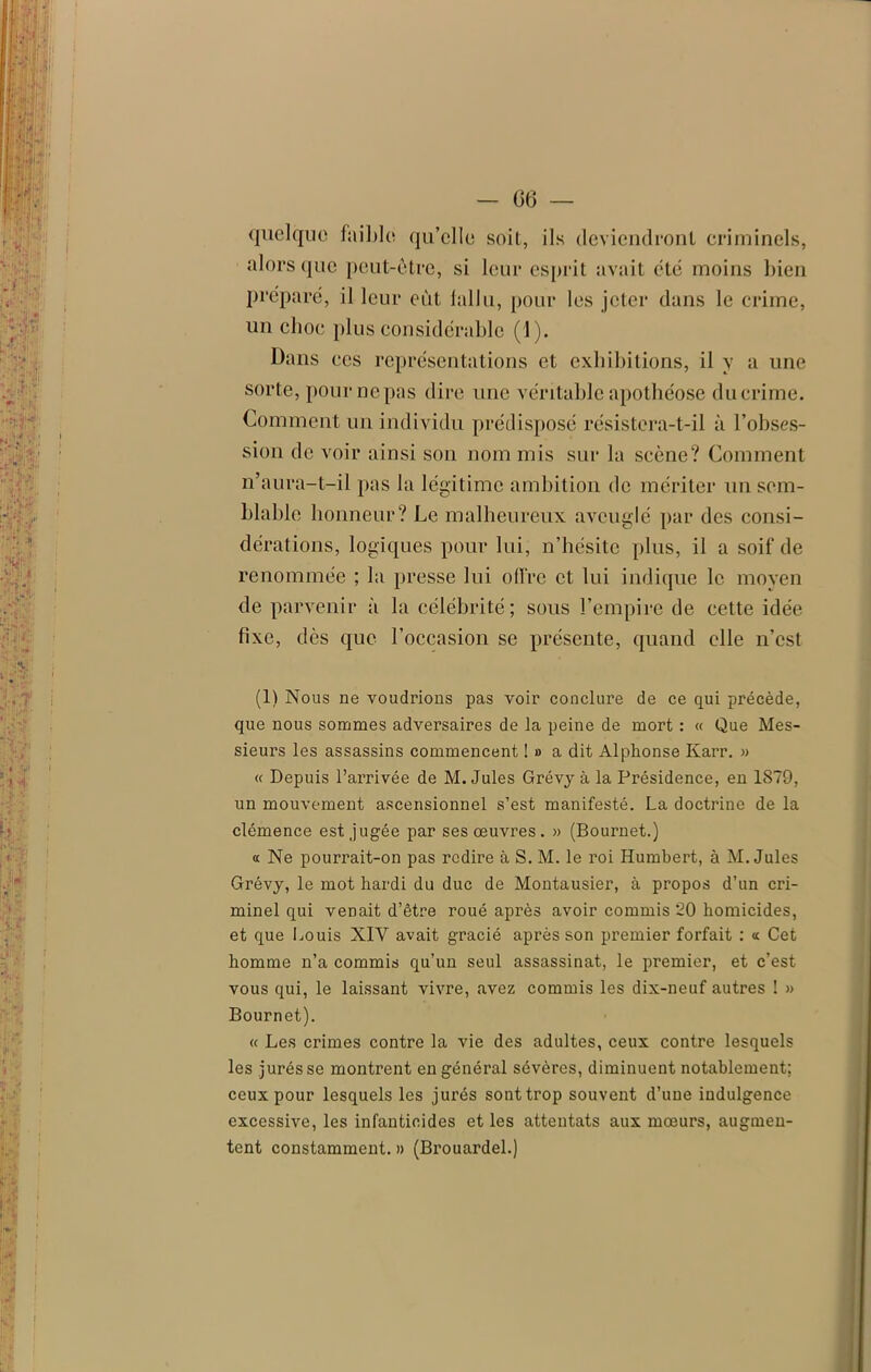 quelque faible qu’elle soit, ils deviendront criminels, alors que peut-être, si leur esprit avait été moins bien préparé, il leur eût lallu, pour les jeter dans le crime, un clioc plus considérable (1). Dans ces représentations et exhibitions, il y a une sorte, pour ne pas dire une véritable apothéose du crime. Comment un individu prédisposé résistera-t-il à l’obses- sion de voir ainsi son nom mis sur la scène? Comment n’aura-t-il pas la légitime ambition de mériter un sem- blable honneur? Le malheureux aveuglé par des consi- dérations, logiques pour lui, n’hésite plus, il a soif de renommée ; la presse lui offre et lui indique le moyen de parvenir à la célébrité; sous l’empire de cette idée fixe, des que l’occasion se présente, quand elle n’est (1) Nous ne voudrions pas voir conclure de ce qui précède, que nous sommes adversaires de la peine de mort : « Que Mes- sieurs les assassins commencent !» a dit Alphonse Karr. » « Depuis l’arrivée de M. Jules Grévy à la Présidence, en 1879, un mouvement ascensionnel s’est manifesté. La doctrine de la clémence est jugée par ses œuvres . » (Bournet.) a Ne pourrait-on pas redire à S. M. le roi Humbert, à M. Jules Grévy, le mot hardi du duc de Montausier, à propos d’un cri- minel qui venait d’être roué après avoir commis 20 homicides, et que Louis XIV avait gracié après son premier forfait : « Cet homme n’a commis qu’un seul assassinat, le premier, et c’est vous qui, le laissant vivre, avez commis les dix-neuf autres ! » Bournet). « Les crimes contre la vie des adultes, ceux contre lesquels les jurés se montrent en général sévères, diminuent notablement; ceux pour lesquels les jurés sont trop souvent d’une indulgence excessive, les infanticides et les attentats aux mœurs, augmen- tent constamment. » (Brouardel.)