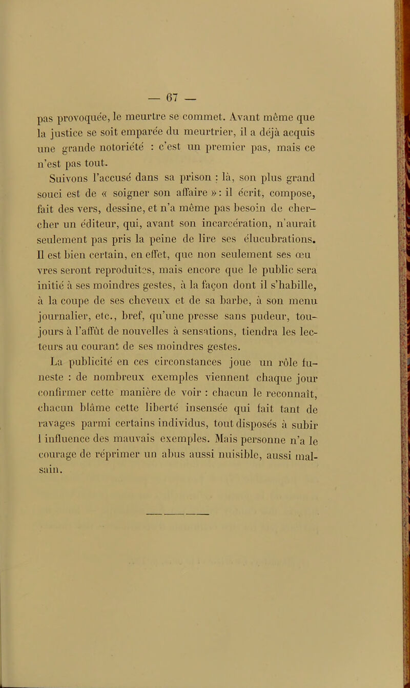 pas provoquée, le meurtre se commet. Avant même que la justice se soit emparée du meurtrier, il a déjà acquis une grande notoriété : c’est un premier pas, mais ce n’est pas tout. Suivons l’accusé dans sa prison ; là, son plus grand souci est de « soigner son affaire » : il écrit, compose, fait des vers, dessine, et n’a même pas besoin de cher- cher un éditeur, qui, avant son incarcération, n’aurait seulement pas pris la peine de lire ses élucubrations. Il est bien certain, en effet, que non seulement ses œu vres seront reproduites, mais encore que le public sera initié à ses moindres gestes, à la façon dont il s’habille, à la coupe de ses cheveux et de sa barbe, à son menu journalier, etc., bref, qu’une presse sans pudeur, tou- jours à l’affût de nouvelles à sensations, tiendra les lec- teurs au courant de ses moindres gestes. La publicité en ces circonstances joue un rôle fu- neste : de nombreux exemples viennent chaque jour confirmer cette manière de voir : chacun le reconnaît, chacun blâme cette liberté insensée qui fait tant de ravages parmi certains individus, tout disposés à subir 1 influence des mauvais exemples. Mais personne n’a le courage de réprimer un abus aussi nuisible, aussi mal- sain.
