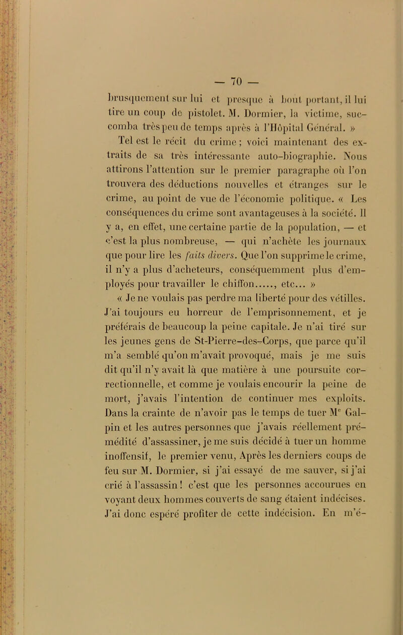 tire un coup de pistolet. M. Dormier, la victime, suc- comba trèspeu de temps après à l’Hôpital Général. » Tel est le récit du crime; voici maintenant des ex- traits de sa très intéressante auto-biographie. Nous attirons l’attention sur le premier paragraphe où l’on trouvera des déductions nouvelles et étranges sur le crime, au point de vue de l’économie politique. « Les conséquences du crime sont avantageuses à la société. 11 y a, en effet, une certaine partie de la population, — et c’est la plus nombreuse, — qui n’achète les journaux que pour lire les faits divers. Que l’on supprime le crime, il n’y a plus d’acheteurs, conséquemment plus d’em- ployés pour travailler le chiffon , etc... » « Je ne voulais pas perdre ma liberté pour des vétilles. J’ai toujours eu horreur de l’emprisonnement, et je préférais de beaucoup la peine capitale. Je n’ai tiré sur les jeunes gens de St-Pierre-des-Corps, que parce qu’il m’a semblé qu’on m’avait provoqué, mais je me suis dit qu’il n’y avait là que matière à une poursuite cor- rectionnelle, et comme je voulais encourir la peine de mort, j’avais l’intention de continuer mes exploits. Dans la crainte de n’avoir pas le temps de tuer Me Gal- pin et les autres personnes que j’avais réellement pré- médité d’assassiner, je me suis décidé à tuer un homme inoffensif, le premier venu, Après les derniers coups de feu sur M. Dormier, si j’ai essayé de me sauver, si j’ai crié à l’assassin ! c’est que les personnes accourues en voyant deux hommes couverts de sang étaient indécises. J’ai donc espéré profiter de cette indécision. En m’é-