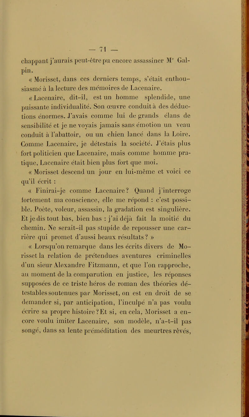 chappant j’aurais peut-être pu encore assassiner Me Gal- pin. « Morisset, dans ces derniers temps, s’était enthou- siasmé à la lecture des mémoires de Lacenaire. « Lacenaire, dit-il, est un homme splendide, une puissante individualité. Son œuvre conduit à des déduc- tions énormes. J’avais comme lui do grands élans de sensibilité et je ne voyais jamais sans émotion un veau conduit à l'abattoir, ou un chien lancé dans la Loire. Comme Lacenaire, je détestais la société. J’étais plus fort politicien que Lacenaire, mais comme homme pra- tique, Lacenaire était bien plus fort que moi. « Morisset descend un jour en lui-même et voici ce qu’il écrit : « Finirai-je comme Lacenaire? Quand j’interroge fortement ma conscience, elle me répond : c’est possi- ble. Poète, voleur, assassin, la gradation est singulière. Et je dis tout bas, bien bas : j’ai déjà fait la moitié du chemin. Ne serait-il pas stupide de repousser une car- rière qui promet d’aussi beaux résultats ? » « Lorsqu’on remarque dans les écrits divers de Mo- risset la relation de prétendues aventures criminelles d’un sieur Alexandre Fitzmann, et que l’on rapproche, au moment de la comparution en justice, les réponses supposées de ce triste héros de roman des théories dé- testables soutenues par Morisset, on est en droit de se demander si, par anticipation, l’inculpé n’a pas voulu écrire sa propre histoire?Et si, en cela, Morisset a en- core voulu imiter Lacenaire, son modèle, n’a-t-il pas songé, dans sa lente préméditation des meurtres rêvés,