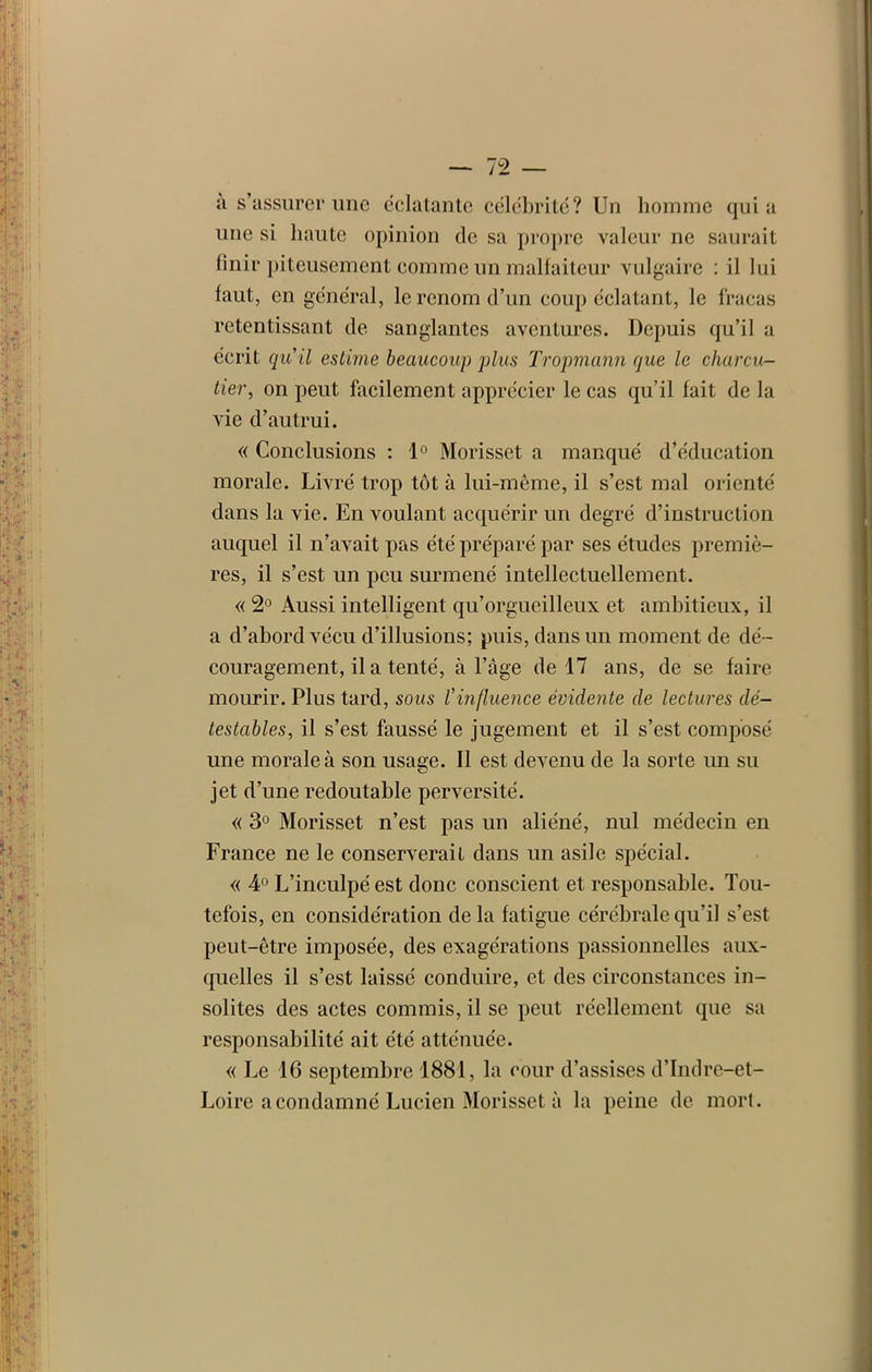 a s’assurer une éclatante célébrité? Un homme quia une si haute opinion de sa propre valeur ne saurait finir piteusement comme un malfaiteur vulgaire : il lui faut, en général, le renom d’un coup éclatant, le fracas retentissant de sanglantes aventures. Depuis qu’il a écrit qu il estime beaucoup plus Tropmann que le charcu- tier, on peut facilement apprécier le cas qu’il fait de la vie d’autrui. « Conclusions : 1° Morisset a manqué d’éducation morale. Livré trop tôt à lui-même, il s’est mal orienté dans la vie. En voulant acquérir un degré d’instruction auquel il n’avait pas été préparé par ses études premiè- res, il s’est un peu surmené intellectuellement. « 2° Aussi intelligent qu’orgueilleux et ambitieux, il a d’abord vécu d’illusions; puis, dans un moment de dé- couragement, il a tenté, à l’àge de 17 ans, de se faire mourir. Plus tard, sous l'influence évidente de lectures dé- testables, il s’est faussé le jugement et il s’est composé une morale à son usage. Il est devenu de la sorte un su jet d’une redoutable perversité. « 3° Morisset n’est pas un aliéné, nul médecin en France ne le conserverait dans un asile spécial. « 4° L’inculpé est donc conscient et responsable. Tou- tefois, en considération de la fatigue cérébrale qu’il s’est peut-être imposée, des exagérations passionnelles aux- quelles il s’est laissé conduire, et des circonstances in- solites des actes commis, il se peut réellement que sa responsabilité ait été atténuée. « Le 16 septembre 1881, la cour d’assises d’Indre-et- Loire a condamné Lucien Morisset à la peine de mort.