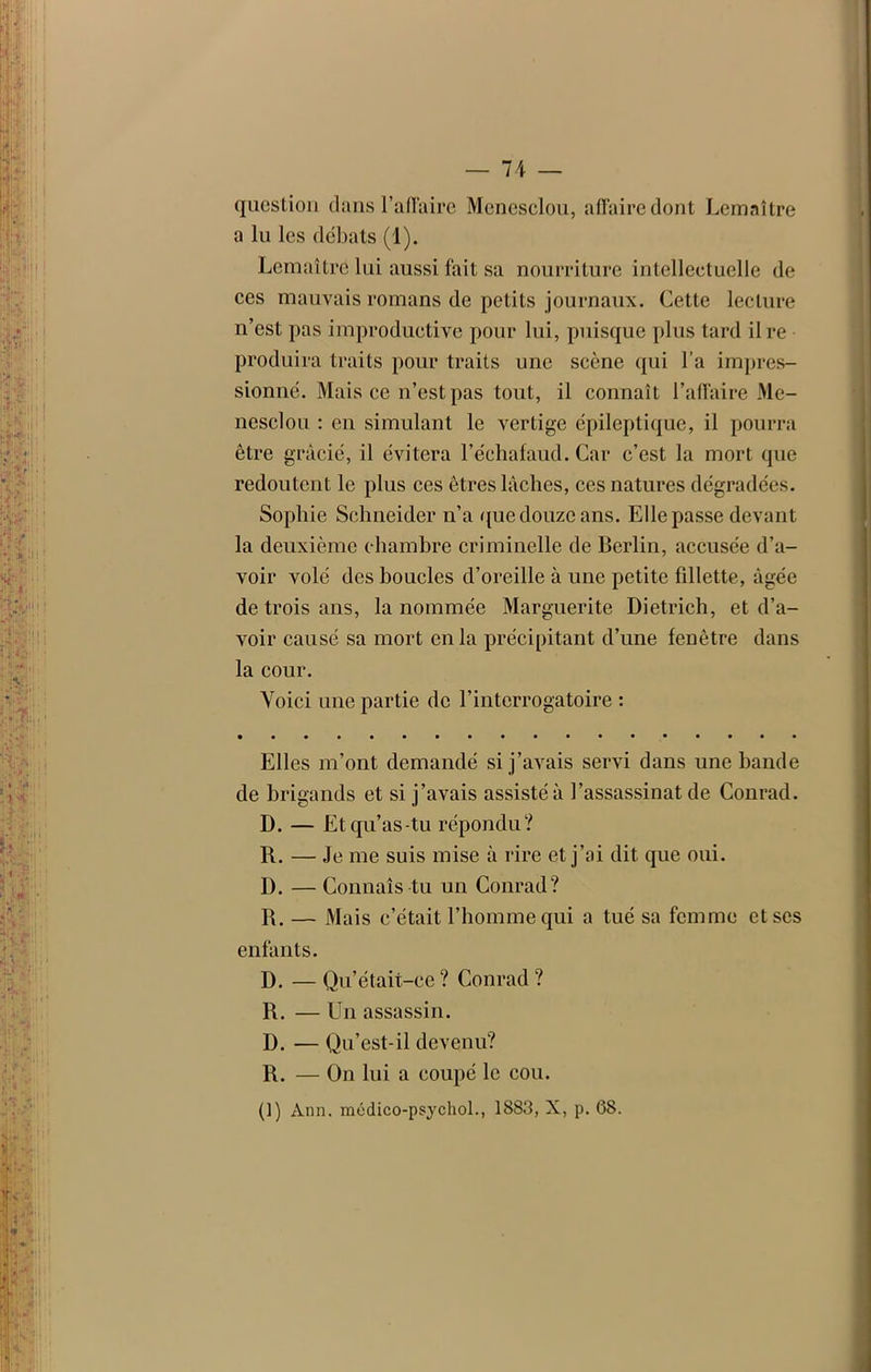 question dans l’affaire Menesclou, affaire dont Lemaître a lu les débats (1). Lemaître lui aussi fait sa nourriture intellectuelle de ces mauvais romans de petits journaux. Cette lecture n’est pas improductive pour lui, puisque plus tard ilre produira traits pour traits une scène qui l’a impres- sionné. Mais ce n’est pas tout, il connaît l’affaire Me- nesclou : en simulant le vertige épileptique, il pourra être gracié, il évitera l’échafaud. Car c’est la mort que redoutent le plus ces êtres lâches, ces natures dégradées. Sophie Schneider n’a que douze ans. Elle passe devant la deuxième chambre criminelle de Berlin, accusée d’a- voir volé des boucles d’oreille à une petite fillette, âgée de trois ans, la nommée Marguerite Dietrich, et d’a- voir causé sa mort en la précipitant d’une fenêtre dans la cour. Voici une partie de l’interrogatoire : Elles m’ont demandé si j’avais servi dans une bande de brigands et si j’avais assisté à l’assassinat de Conrad. D. — Et qu’as-tu répondu? R. — Je me suis mise à rire et j’ai dit que oui. D. — Connais tu un Conrad? R. — Mais c’était l’homme qui a tué sa femme et ses enfants. D. — Qu’était-ce ? Conrad ? R. — Un assassin. D. — Qu’est-il devenu? R. — On lui a coupé le cou. (1) Ann. médico-psychol., 1883, X, p. 68.