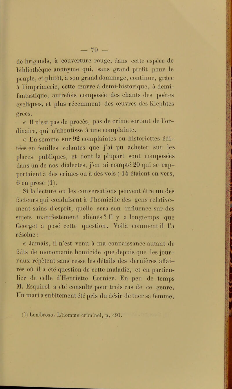 de brigands, à couverture rouge, dans cette espèce de bibliothèque anonyme qui, sans grand profit pour le peuple, et plutôt, à son grand dommage, continue, grâce à l’imprimerie, cette œuvre à demi-historique, à demi- fantastique, autrefois composée des chants des poètes cycliques, et plus récemment des œuvres des klephtes grecs. « Il n?est pas de procès, pas de crime sortant de l’or- dinaire, qui n’aboutisse a une complainte. « En somme sur 92 complaintes ou historiettes édi- tées en feuilles volantes que j’ai pu acheter sur les places publiques, et dont la plupart sont composées dans un de nos dialectes, j’en ai compté 20 qui se rap- portaient à des crimes ou à des vols ; 14 étaient en vers, 6 en prose (1). Si la lecture ou les conversations peuvent être un des facteurs qui conduisent à l’homicide des gens relative- ment sains d’esprit, quelle sera son influence sur des sujets manifestement aliénés ? Il y a longtemps que Georget a posé cette question. Voilà comment il l’a résolue : « Jamais, il n’est venu à ma connaissance autant de faits de monomanie homicide que depuis que les jour- naux répètent sans cesse les détails des dernières affai- res où il a été question de cette maladie, et en particu- lier de celle d’Henriette Cornier. En peu de temps M. Esquirol a été consulté pour trois cas de ce genre. Un mari a subitement été pris du désir de tuer sa femme, (f) Lombroso. L'homme criminel, p. 491.