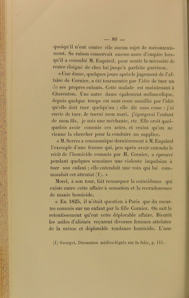 quoiqu’il n’eut contre elle aucun sujet de mécontente- ment. Sa raison conservait encore assez d’empire lors- qu’il a consulté M. Esquirol, pour sentir la nécessité de rester éloigné de chez lui jusqu’à parfaite guérison. «Une dame, quelques jours après le jugement de l’af- faire de Cornicr, a été tourmentée par Vidée de tuer un de ses propres enfants. Cette malade est maintenant à Cliarenton. Une autre dame également mélancolique, depuis quelque temps est sans cesse assaillie par l’idée qu’elle doit tuer quelqu’un ; elle dit sans cesse : j’ai envie de tuer. Je tuerai mon mari, j’égorgerai l’enfant de mon fds, je suis une méchante, etc. Elle croit quel- quefois avoir commis ces actes, et craint qu’on ne vienne la chercher pour la conduire au supplice. « M. Serres a communiqué dernièrement à M. Esquirol l’exemple d’une femme qui, peu après avoir entendu le récit de l’homicide commis par H. Cornier, a éprouvé pendant quelques semaines une violente impulsion à tuer son enfant ; elle entendait une voix qui lui com- mandait cet attentat (1). » Morel, à son tour, fait remarquer la coïncidence qui existe entre cette affaire à sensation et la recrudescence de manie homicide. « En 1825, il n’était question à Paris que du meur- tre commis sur un enfant par la fille Cornier. On sait le retentissement qu’eut cette déplorable affaire. Bientôt les asiles d’aliénés reçurent diverses femmes atteintes de la même et déplorable tendance homicide. L’une (1) Georget. Discussion médico-légale sur la folie, p, 111.