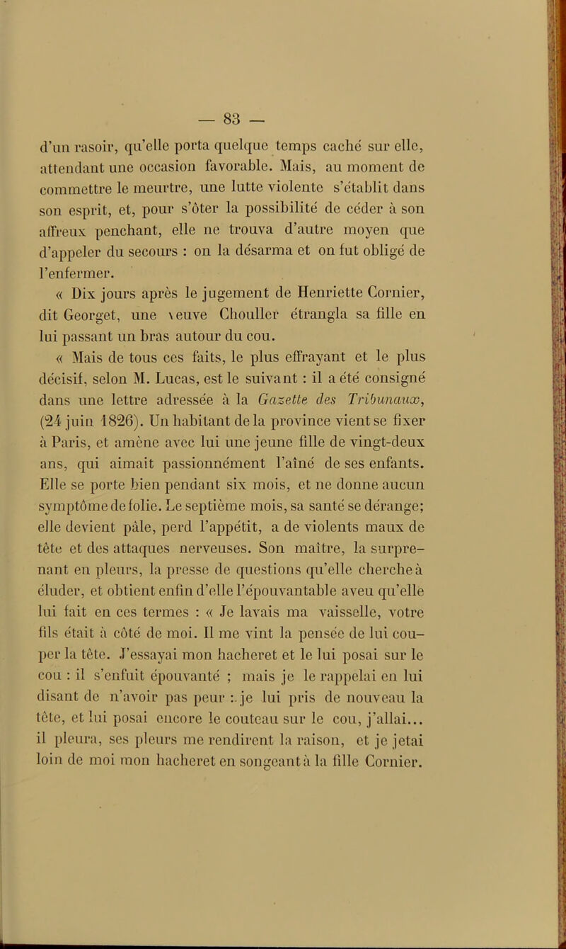 d’un rasoir, qu’elle porta quelque temps caché sur elle, attendant une occasion favorable. Mais, au moment de commettre le meurtre, une lutte violente s’établit dans son esprit, et, pour s’ôter la possibilité de céder à son affreux penchant, elle ne trouva d’autre moyen que d’appeler du secours : on la désarma et on fut obligé de l’enfermer. « Dix jours après le jugement de Henriette Cornier, dit Georget, une \euve Chouller étrangla sa fdle en lui passant un bras autour du cou. « Mais de tous ces faits, le plus effrayant et le plus décisif, selon M. Lucas, est le suivant : il a été consigné dans une lettre adressée à la Gazette des Tribunaux, (24 juin 1826). Un habitant de la province vient se fixer à Paris, et amène avec lui une jeune fille de vingt-deux ans, qui aimait passionnément l’aîné de ses enfants. Elle se porte bien pendant six mois, et ne donne aucun symptôme de folie. Le septième mois, sa santé se dérange; elle devient pâle, perd l’appétit, a de violents maux de tête et des attaques nerveuses. Son maître, la surpre- nant en pleurs, la presse de questions qu’elle cherche à éluder, et obtient enfin d’elle l’épouvantable aveu qu’elle lui fait en ces termes : « Je lavais ma vaisselle, votre fils était à côté de moi. Il me vint la pensée de lui cou- per la tête. J’essayai mon hacheret et le lui posai sur le cou : il s’enfuit épouvanté ; mais je le rappelai en lui disant de n’avoir pas peur : je lui pris de nouveau la tète, et lui posai encore le couteau sur le cou, j’allai... il pleura, ses pleurs me rendirent la raison, et je jetai loin de moi mon hacheret en songeantà la fille Cornier.