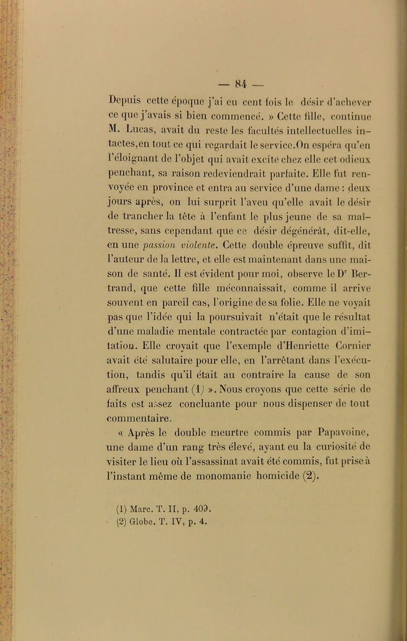 Depuis cette époque j’ai eu cent fois le désir d’achever ce que j’avais si bien commencé. » Cette fille, continue M. Lucas, avait du reste les facultés intellectuelles in- tactes,en tout ce qui regardait le service.On espéra qu’en l’éloignant de l’objet qui avait excité chez elle cet odieux penchant, sa raison redeviendrait parfaite. Elle fut ren- voyée en province et entra au service d’une dame : deux jours après, on lui surprit l’aveu qu’elle avait le désir de trancher la tête à l’enfant le plus jeune de sa maî- tresse, sans cependant que ce désir dégénérât, dit-elle, en une passion violente. Cette double épreuve suffit, dit l’auteur de la lettre, et elle est maintenant dans une mai- son de santé. Il est évident pour moi, observe leDr Ber- trand, que cette fille méconnaissait, comme il arrive souvent en pareil cas, l’origine de sa folie. Elle ne voyait pas que l’idée qui la poursuivait n’était que le résultat d’une maladie mentale contractée par contagion d’imi- tation. Elle croyait que l’exemple d’Henriette Cornier avait été salutaire pour elle, en l’arrêtant dans l’exécu- tion, tandis qu’il était au contraire la cause de son affreux penchant (1 ) ». Nous croyons que cette série de faits est a?,sez concluante pour nous dispenser de tout commentaire. « Après le double meurtre commis par Papavoine, une dame d’un rang très élevé, ayant eu la curiosité de visiter le lieu où l’assassinat avait été commis, fut prise à l’instant même de monomanie homicide (2). (1) Marc. T. I[, p. 403. (2) Globe. T. IV, p. 4.