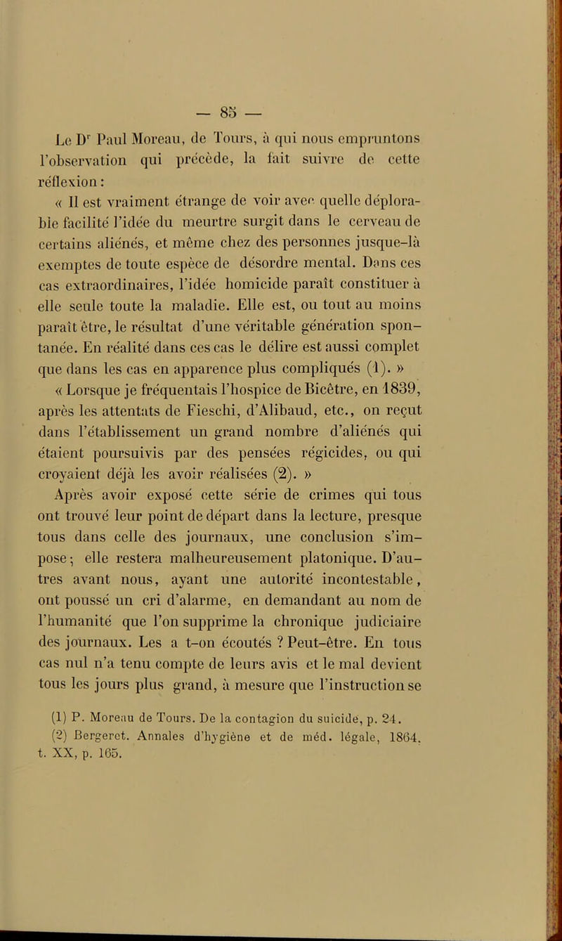 - 83 — Le D' Paul Moreau, de Tours, à qui nous empruntons l’observation qui précède, la fait suivre de cette réflexion : « 11 est vraiment étrange de voir avee quelle déplora- ble facilité l’idée du meurtre surgit dans le cerveau de certains aliénés, et même chez des personnes jusque-là exemptes de toute espèce de désordre mental. Dans ces cas extraordinaires, l’idée homicide paraît constituer à elle seule toute la maladie. Elle est, ou tout au moins paraît être, le résultat d’une véritable génération spon- tanée. En réalité dans ces cas le délire est aussi complet que dans les cas en apparence plus compliqués (1). » « Lorsque je fréquentais l’hospice de Bicêtre, en 1839, après les attentats de Fieschi, d’Alibaud, etc., on reçut dans l’établissement un grand nombre d’aliénés qui étaient poursuivis par des pensées régicides, ou qui croyaient déjà les avoir réalisées (2). » Après avoir exposé cette série de crimes qui tous ont trouvé leur point de départ dans la lecture, presque tous dans celle des journaux, une conclusion s’im- pose-, elle restera malheureusement platonique. D’au- tres avant nous, ayant une autorité incontestable, ont poussé un cri d’alarme, en demandant au nom de l’humanité que Ton supprime la chronique judiciaire des journaux. Les a t-on écoutés ? Peut-être. En tous cas nul n’a tenu compte de leurs avis et le mal devient tous les jours plus grand, à mesure que l’instruction se (1) P. Moreau de Tours. De la contagion du suicide, p. 24. (2) Bergerct. Annales d’hygiène et de méd. légale, 1804. t. XX, p. 165.