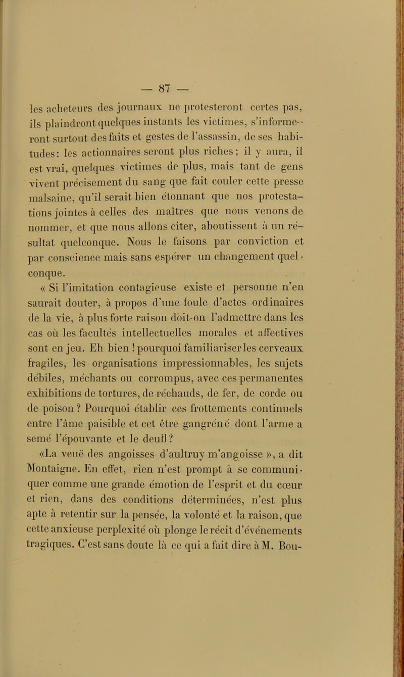 les acheteurs des journaux ne protesteront certes pas, ils plaindront quelques instants les victimes, s’informe-* ront surtout des faits et gestes de l’assassin, de ses habi- tudes: les actionnaires seront plus riches; il y aura, il est vrai, quelques victimes de plus, mais tant de gens vivent précisément du sang que fait couler cette presse malsaine, qu’il serait bien étonnant que nos protesta- tions jointes à celles des maîtres que nous venons de nommer, et que nous allons citer, aboutissent à un ré- sultat quelconque. Nous le faisons par conviction et par conscience mais sans espérer un changement quel - conque. « Si l’imitation contagieuse existe et personne n’en saurait douter, à propos d’une foule d’actes ordinaires de la vie, à plus forte raison doit-on l’admettre dans les cas où les facultés intellectuelles morales et affectives sont en jeu. Eh bien ! pourquoi familiariser les cerveaux fragiles, les organisations impressionnables, les sujets débiles, méchants ou corrompus, avec ces permanentes exhibitions de tortures, de réchauds, de fer, de corde ou de poison ? Pourquoi établir ces frottements continuels entre l’âme paisible et cet être gangréné dont l’arme a semé l’épouvante et le deuil? «La veuë des angoisses d’aullruy m’angoisse », a dit Montaigne. En effet, rien n’est prompt à se communi- quer comme une grande émotion de l’esprit et du cœur et rien, dans des conditions déterminées, n’est plus apte à retentir sur la pensée, la volonté et la raison, que cette anxieuse perplexité où plonge le récit d’événements tragiques. C’est sans doute là ce qui a fait dire àM. Bou-