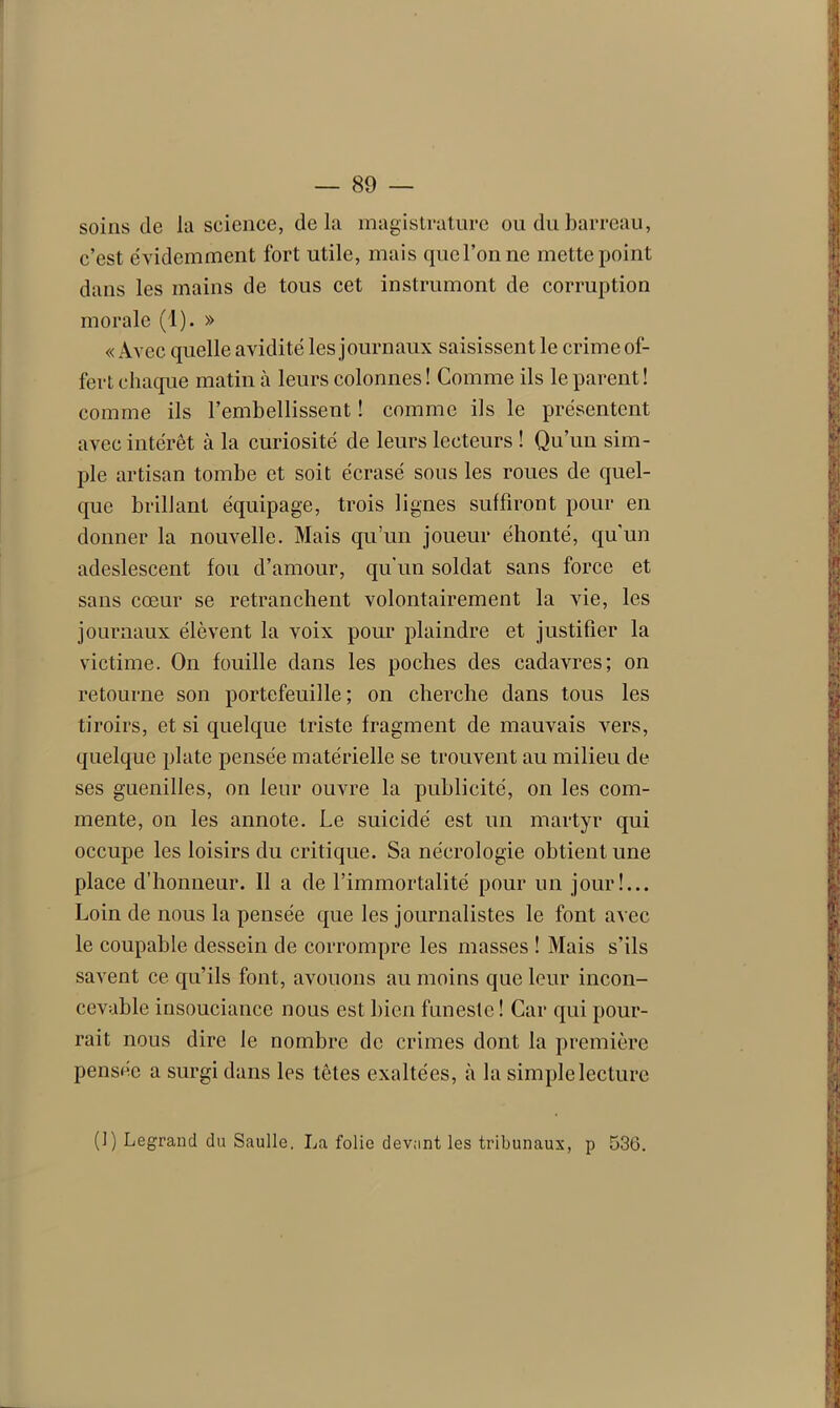 soins de la science, delà magistrature ou du barreau, c’est évidemment fort utile, mais que l’on ne mette point dans les mains de tous cet instrumont de corruption morale (1). » « Avec quelle avidité les journaux saisissent le crime of- fert chaque matin à leurs colonnes ! Comme ils le parent ! comme ils l’embellissent ! comme ils le présentent avec intérêt à la curiosité de leurs lecteurs ! Qu’un sim- ple artisan tombe et soit écrasé sous les roues de quel- que brillant équipage, trois lignes suffiront pour en donner la nouvelle. Mais qu’un joueur éhonté, qu'un adeslescent fou d’amour, qu'un soldat sans force et sans cœur se retranchent volontairement la vie, les journaux élèvent la voix pour plaindre et justifier la victime. On fouille dans les poches des cadavres; on retourne son portefeuille; on cherche dans tous les tiroirs, et si quelque triste fragment de mauvais vers, quelque plate pensée matérielle se trouvent au milieu de ses guenilles, on leur ouvre la publicité, on les com- mente, on les annote. Le suicidé est un martyr qui occupe les loisirs du critique. Sa nécrologie obtient une place d’honneur. Il a de l’immortalité pour un jour!... Loin de nous la pensée que les journalistes le font avec le coupable dessein de corrompre les masses ! Mais s’ils savent ce qu’ils font, avouons au moins que leur incon- cevable insouciance nous est bien funeste! Car qui pour- rait nous dire le nombre de crimes dont la première pensée a surgi dans les têtes exaltées, à la simple lecture (]) Legrand du Saulle, La folie devant les tribunaux, p 536.