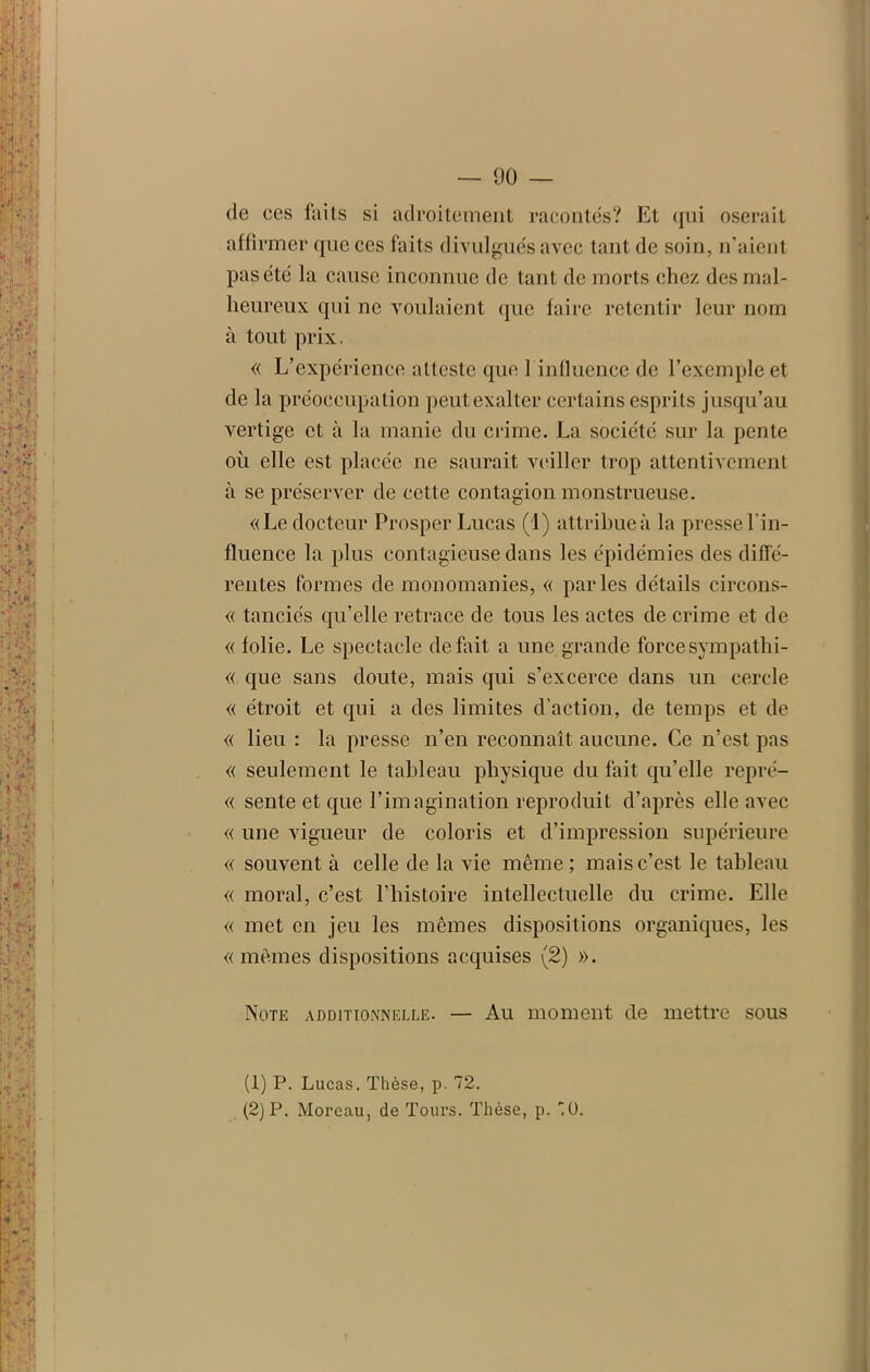 de ces faits si adroitement racontes? Et qui oserait affirmer que ces faits divulgués avec tant de soin, n’aient pas été la cause inconnue de tant de morts chez des mal- heureux qui ne voulaient que faire retentir leur nom à tout prix. « L’expérience atteste que 1 influence de l’exemple et de la préoccupation peut exalter certains esprits jusqu’au vertige et à la manie du crime. La société sur la pente où elle est placée ne saurait veiller trop attentivement à se préserver de cette contagion monstrueuse. «Le docteur Prosper Lucas (1) attribue à la presse L in- fluence la plus contagieuse dans les épidémies des diffé- rentes formes de monomanies, « parles détails circons- « tanc.iés qu’elle retrace de tous les actes de crime et de « folie. Le spectacle défait a une grande forcesympathi- « que sans doute, mais qui s’excerce dans un cercle « étroit et qui a des limites d’action, de temps et de « lieu : la presse n’en reconnaît aucune. Ce n’est pas « seulement le tableau physique du fait qu’elle repré- « sente et que l’imagination reproduit d’après elle avec « une vigueur de coloris et d’impression supérieure « souvent à celle de la vie même ; mais c’est le tableau « moral, c’est l’histoire intellectuelle du crime. Elle « met en jeu les mêmes dispositions organiques, les «mêmes dispositions acquises (2) ». Note additionnelle. — Au moment de mettre sous (1) P. Lucas. Thèse, p. 72. (2) P. Moreau, de Tours. Thèse, p. '0.