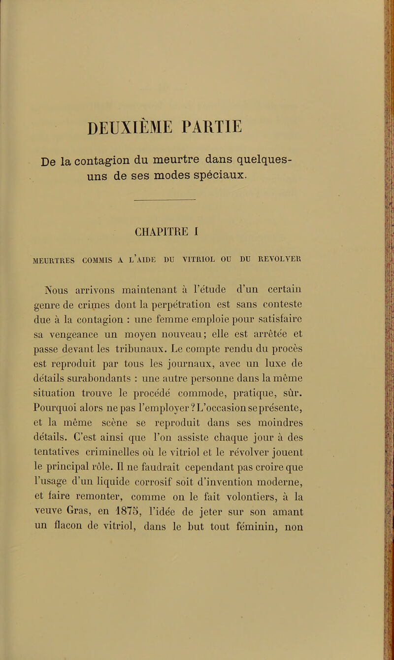 DEUXIÈME PARTIE De la contagion du meurtre dans quelques- uns de ses modes spéciaux. CHAPITRE I MEURTRES COMMIS A L AIDE DU VITRIOL OU DU REVOLVER Nous arrivons maintenant à l’étude d’un certain genre de crimes dont la perpétration est sans conteste due à la contagion : une femme emploie pour satisfaire sa vengeance un moyen nouveau; elle est arrêtée et passe devant les tribunaux. Le compte rendu du procès est reproduit par tous les journaux, avec un luxe de détails surabondants : une autre personne dans la même situation trouve le procédé commode, pratique, sûr. Pourquoi alors ne pas l’employer? L’occasion se présente, et la même scène se reproduit dans ses moindres détails. C’est ainsi que l’on assiste chaque jour à des tentatives criminelles où le vitriol et le révol ver jouent le principal rôle. Il ne faudrait cependant pas croire que l’usage d’un liquide corrosif soit d’invention moderne, et faire remonter, comme on le fait volontiers, à la veuve Gras, en 1875, l’idée de jeter sur son amant un flacon de vitriol, dans le but tout féminin, non