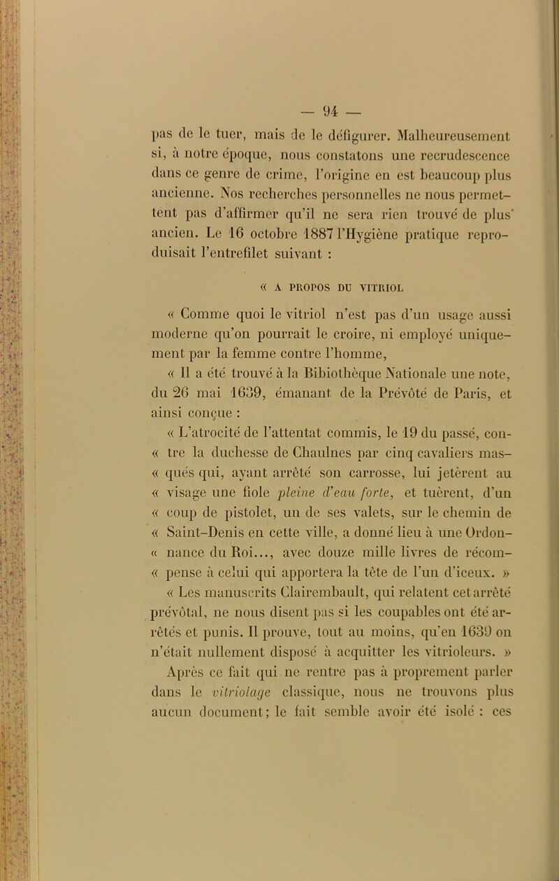 pas de le tuer, mais de le défigurer. Malheureusement si, a notre époque, nous constatons une recrudescence dans ce genre de crime, l’origine en est beaucoup plus ancienne. Nos recherches personnelles ne nous permet- tent pas d’affirmer qu’il ne sera rien trouvé de plus' ancien. Le 16 octobre 1887 l’Hygiène pratique repro- duisait l’entrefilet suivant : « À PROPOS DU VITRIOL « Comme quoi le vitriol n’est pas d’un usage aussi moderne qu’on pourrait le croire, ni employé unique- ment par la femme contre l’homme, « 11 a été trouvé à la Bibiothèque Nationale une note, du 26 mai 1639, émanant de la Prévôté de Paris, et ainsi conçue : « L’atrocité de l’attentat commis, le 19 du passé, eon- « tre la duchesse de Chaulnes par cinq cavaliers mas- « qués qui, ayant arrêté son carrosse, lui jetèrent au « visage une fiole pleine (Veau forte, et tuèrent, d’un « coup de pistolet, un de ses valets, sur le chemin de « Saint-Denis en cette ville, a donné lieu à une Ordou- « nance du Roi..., avec douze mille livres de récom- « pense à celui qui apportera la tête de l’un d’iceux. » « Les manuscrits Clairembault, qui relatent cet arrêté prévôtal, ne nous disent pas si les coupables ont été ar- rêtés et punis. Il prouve, tout au moins, qu'en 1639 on n’était nullement disposé à acquitter les vitrioleurs. » Après ce fait qui ne rentre pas à proprement parler dans le vitriolage classique, nous ne trouvons plus aucun document; le fait semble avoir été isolé : ces