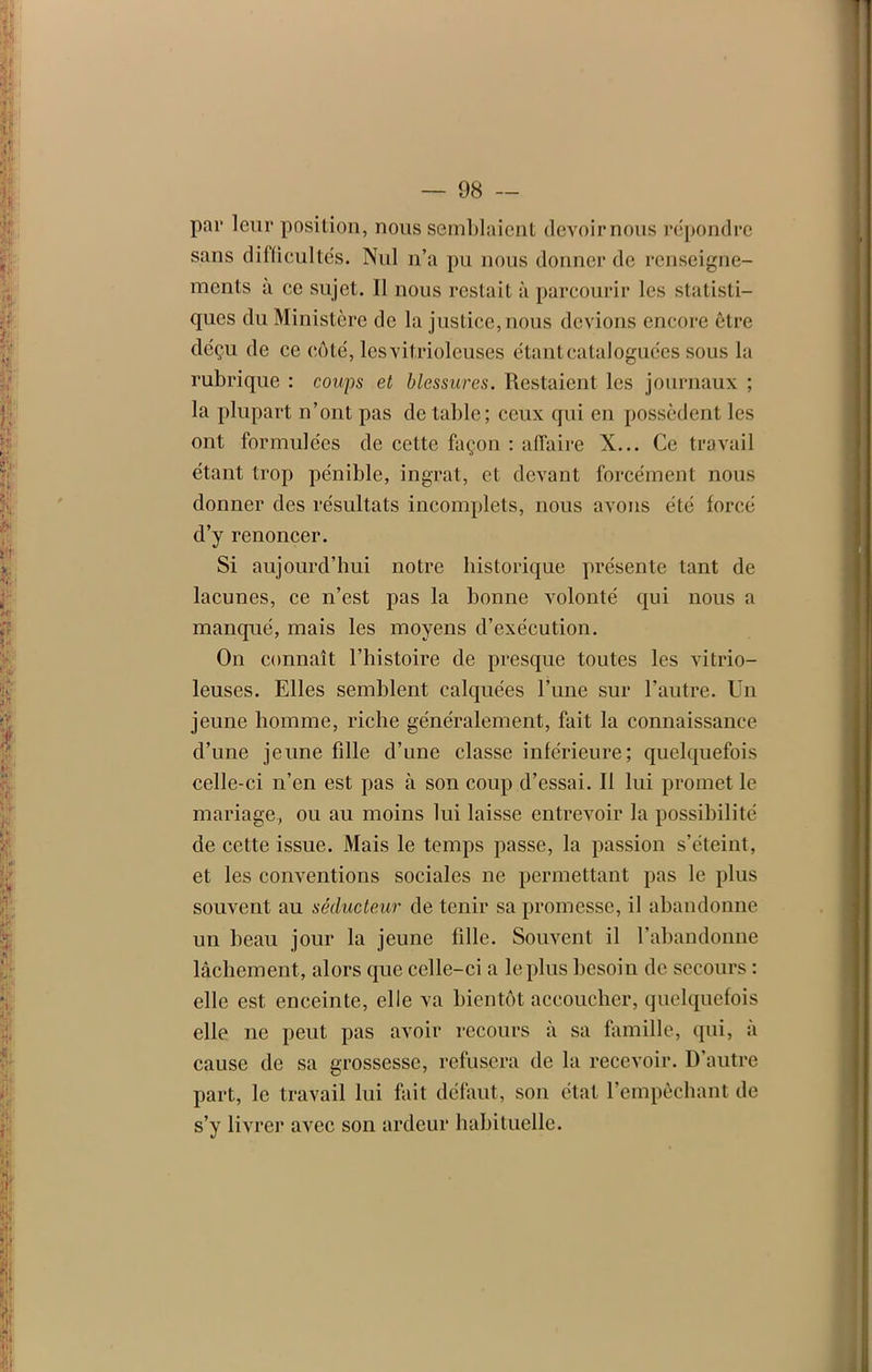 par leur position, nous semblaient devoirnous répondre sans difficultés. Nul n’a pu nous donner de renseigne- ments à ce sujet. Il nous restait à parcourir les statisti- ques du Ministère de la justice, nous devions encore être déçu de ce côté, lesvitrioleuses étant cataloguées sous la rubrique : coups et blessures. Restaient les journaux ; la plupart n’ont pas de table; ceux qui en possèdent les ont formulées de cette façon : affaire X... Ce travail étant trop pénible, ingrat, et devant forcément nous donner des résultats incomplets, nous avons été forcé d’y renoncer. Si aujourd’hui notre historique présente tant de lacunes, ce n’est pas la bonne volonté qui nous a manqué, mais les moyens d’exécution. On connaît l’histoire de presque toutes les vitrio- leuses. Elles semblent calquées l’une sur l’autre. Un jeune homme, riche généralement, fait la connaissance d’une jeune fille d’une classe inférieure; quelquefois celle-ci n’en est pas à son coup d’essai. Il lui promet le mariage, ou au moins lui laisse entrevoir la possibilité de cette issue. Mais le temps passe, la passion s’éteint, et les conventions sociales ne permettant pas le plus souvent au séducteur de tenir sa promesse, il abandonne un beau jour la jeune fille. Souvent il l’abandonne lâchement, alors que celle-ci a le plus besoin de secours : elle est enceinte, elle va bientôt accoucher, quelquefois elle ne peut pas avoir recours à sa famille, qui, à cause de sa grossesse, refusera de la recevoir. D’autre part, le travail lui fait défaut, sou état l’empêchant de s’y livrer avec son ardeur habituelle.