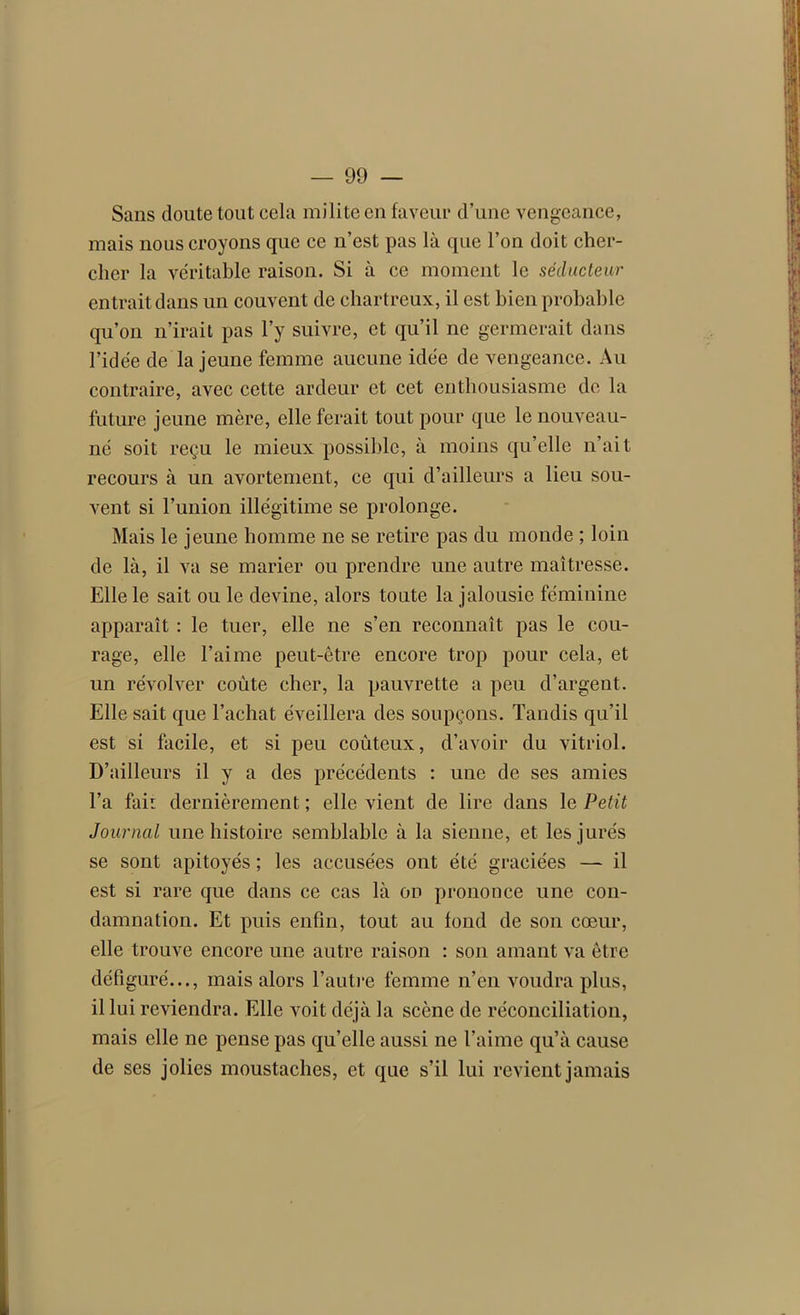 Sans doute tout cela milite en faveur d’une vengeance, mais nous croyons que ce n’est pas là que l’on doit cher- cher la véritable raison. Si à ce moment le séducteur entrait dans un couvent de chartreux, il est bien probable qu’on n’irait pas l’y suivre, et qu’il ne germerait dans l’idée de la jeune femme aucune idée de vengeance. Au contraire, avec cette ardeur et cet enthousiasme do la future jeune mère, elle ferait tout pour que le nouveau- né soit reçu le mieux possible, à moins qu’elle n’ait recours à un avortement, ce qui d’ailleurs a lieu sou- vent si l’union illégitime se prolonge. Mais le jeune homme ne se retire pas du monde ; loin de là, il va se marier ou prendre une autre maîtresse. Elle le sait ou le devine, alors toute la jalousie féminine apparaît : le tuer, elle ne s’en reconnaît pas le cou- rage, elle l’aime peut-être encore trop pour cela, et un révolver coûte cher, la pauvrette a peu d’argent. Elle sait que l’achat éveillera des soupçons. Tandis qu’il est si facile, et si peu coûteux, d’avoir du vitriol. D’ailleurs il y a des précédents : une de ses amies l’a fai: dernièrement; elle vient de lire dans le Petit Journal une histoire semblable à la sienne, et les jurés se sont apitoyés ; les accusées ont été graciées — il est si rare que dans ce cas là on prononce une con- damnation. Et puis enfin, tout au fond de son cœur, elle trouve encore une autre raison : son amant va être défiguré..., mais alors l’autre femme n’en voudra plus, il lui reviendra. Elle voit déjà la scène de réconciliation, mais elle ne pense pas qu’elle aussi ne l’aime qu’à cause de ses jolies moustaches, et que s’il lui revient jamais